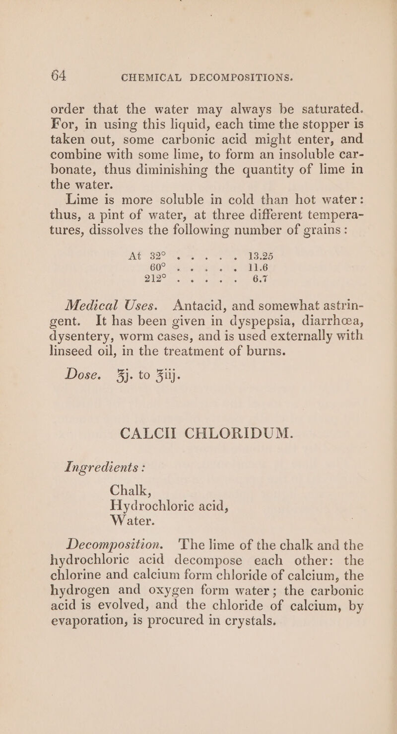 order that the water may always be saturated. For, in using this liquid, each time the stopper is taken out, some carbonic acid might enter, and combine with some lime, to form an insoluble car- bonate, thus diminishing the quantity of lime in the water. Lime is more soluble in cold than hot water: thus, a pint of water, at three different tempera- tures, dissolves the following number of grains : At 32° 13.25 60° 11.6 212° 6.7 Medical Uses. Antacid, and somewhat astrin- gent. It has been given in dyspepsia, diarrhea, dysentery, worm cases, and is used externally with linseed oil, in the treatment of burns. Dose. 3j. to Jiij. CALCI] CHLORIDUM. Ingredients : Chalk, Hydrochloric acid, Water. Decomposition. 'The lime of the chalk and the hydrochloric acid decompose each other: the chlorine and calcium form chloride of calcium, the hydrogen and oxygen form water; the carbonic acid is evolved, and the chloride of calcium, by evaporation, is procured in crystals.