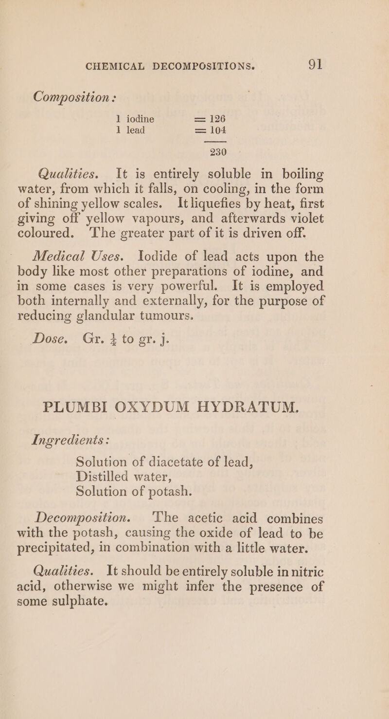 Composition: 1 iodine = 126 1 lead = 104 230 Qualities. It is entirely soluble in boiling water, from which it falls, on cooling, in the form of shining yellow scales. It liquefies by heat, first giving off yellow vapours, and afterwards violet coloured. The greater part of it is driven off. Medical Uses. Iodide of lead acts upon the body like most other preparations of iodine, and in some cases is very powerful. It is employed both internally and externally, for the purpose of reducing glandular tumours. Dose. Gr. } to gr. ]j. PLUMBI OXYDUM HYDRATUM. Ingredients: Solution of diacetate of lead, Distilled water, Solution of potash. Decomposition. The acetic acid combines with the potash, causing the oxide of lead to be precipitated, in combination with a little water. Qualities. It should be entirely soluble in nitric acid, otherwise we might infer the presence of some sulphate.