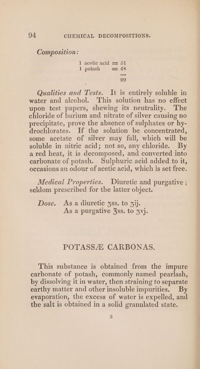 Composition: 1 acetic acid = 51 1 potash = 48 99 Qualities and Tests. It is entirely soluble in water and alcohol. This solution has no effect upon test papers, shewing its neutrality. The chloride of barium and nitrate of silver causing no precipitate, prove the absence of sulphates or hy- drochlorates. If the solution be concentrated, some acetate of silver may fall, which will be soluble in nitric acid; not so, any chloride. By a red heat, it is decomposed, and converted into carbonate of potash. Sulphuric acid added to it, occasions an odour of acetic acid, which is set free. Medical Properties. Diuretic and purgative ; seldom prescribed for the latter object. Dose. As a diuretic 38s. to 3ij. As a purgative 3ss. to 5vj. POTASSAZZ CARBONAS. This substance is obtained from the impure carbonate of potash, commonly named pearlash, by dissolving it in water, then straining to separate earthy matter and other insoluble impurities. By evaporation, the excess of water is expelled, and the salt is obtained in a solid granulated state. 3