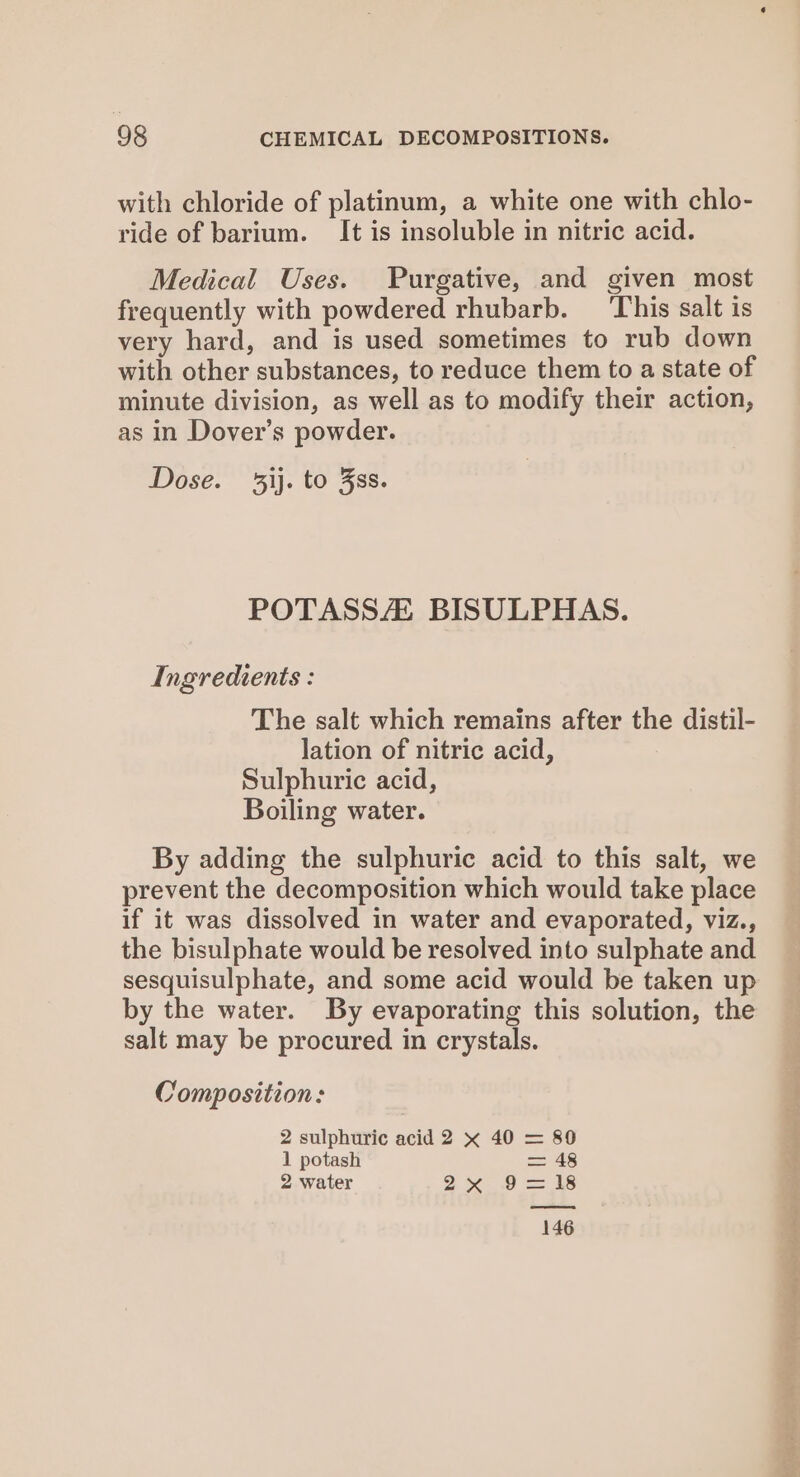 with chloride of platinum, a white one with chlo- ride of barium. It is insoluble in nitric acid. Medical Uses. Purgative, and given most frequently with powdered rhubarb. ‘This salt is very hard, and is used sometimes to rub down with other substances, to reduce them to a state of minute division, as well as to modify their action, as in Dover’s powder. Dose. ij. to Fss. POTASSE BISULPHAS. Ingredients : The salt which remains after the distil- lation of nitric acid, Sulphuric acid, Boiling water. By adding the sulphuric acid to this salt, we prevent the decomposition which would take place if it was dissolved in water and evaporated, viz., the bisulphate would be resolved into sulphate and sesquisulphate, and some acid would be taken up by the water. By evaporating this solution, the salt may be procured in crystals. Composition: 2 sulphuric acid 2 x 40 = 890 1 potash = 48 2 water 2-10 a 1S 146 (om ne =P