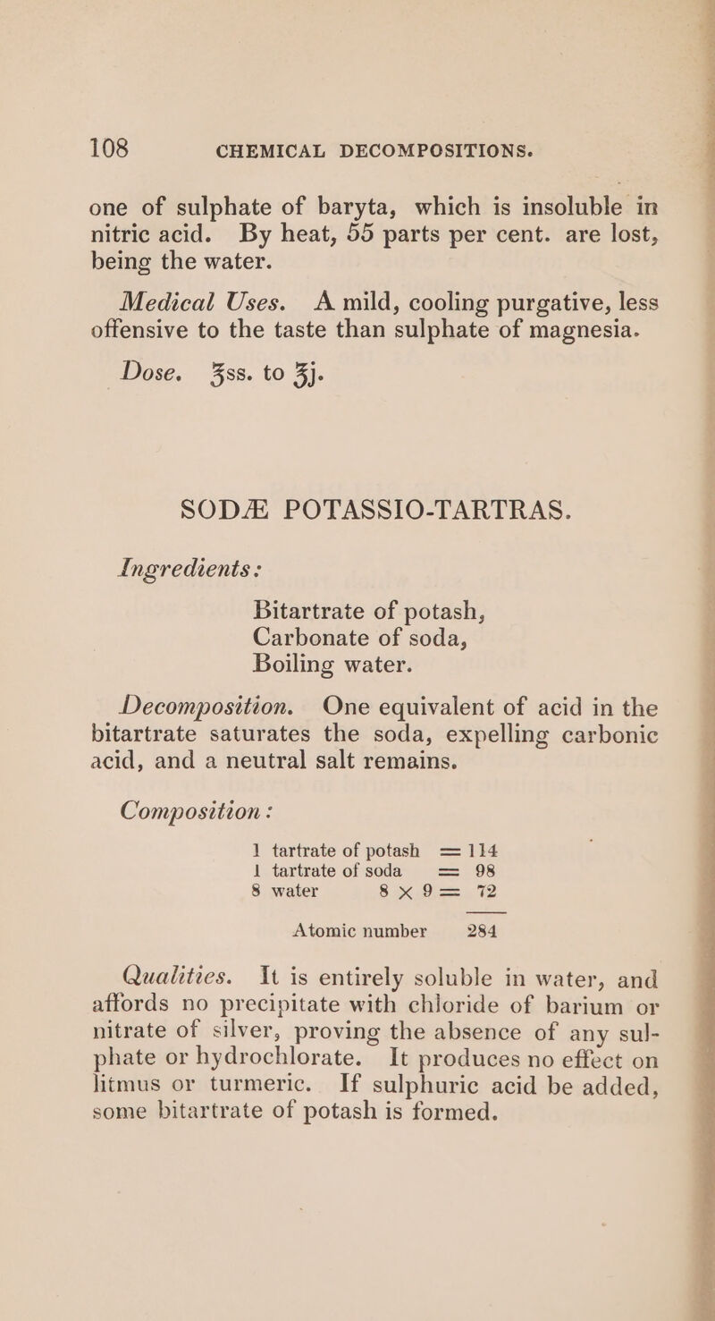 one of sulphate of baryta, which is insoluble in nitric acid. By heat, 55 parts per cent. are lost, being the water. Medical Uses. A mild, cooling purgative, less offensive to the taste than sulphate of magnesia. SODA POTASSIO-TARTRAS. Ingredients: Bitartrate of potash, Carbonate of soda, Boiling water. Decomposition. One equivalent of acid in the bitartrate saturates the soda, expelling carbonic acid, and a neutral salt remains. Composition : 1 tartrate of potash = 114 1 tartrate of soda = 98 8 water 8 S6 Sis o V2 Atomic number 284 affords no precipitate with chloride of barium or nitrate of silver, proving the absence of any sul- phate or hydrochlorate. It produces no effect on litmus or turmeric. If sulphuric acid be added, some bitartrate of potash is formed. sche ian Ee