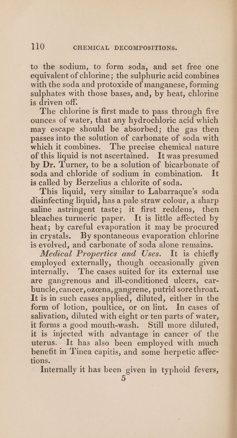 to the sodium, to form soda, and set free one equivalent of chlorine; the sulphuric acid combines with the soda and protoxide of manganese, forming sulphates with those bases, and, by heat, chlorine is driven off. The chlorine is first made to pass through five ounces of water, that any hydrochloric acid which may escape should be absorbed; the gas then passes into the solution of carbonate of soda with which it combines. ‘The precise chemical nature of this liquid is not ascertained. It was presumed by Dr. Turner, to be a solution of bicarbonate of soda and chloride of sodium in combination. It is called by Berzelius a chlorite of soda. This liquid, very similar to Labarraque’s soda disinfecting liquid, has a pale straw colour, a sharp saline astringent taste; it first reddens, then bleaches turmeric paper. It is little affected by heat; by careful evaporation it may be procured in crystals. By spontaneous evaporation chlorine is evolved, and carbonate of soda alone remains. Medical Properties and Uses. It is chiefly employed externally, though occasionally given internally. ‘The cases suited for its external use are gangrenous and ill-conditioned ulcers, car- buncle, cancer, ozcena, gangrene, putrid sore throat. It is in such cases applied, diluted, either in the form of lotion, poultice, or on lint. In cases of salivation, diluted with eight or ten parts of water, it forms a good mouth-wash. Still more diluted, it is injected with advantage in cancer of the uterus. It has also been employed with much benefit in ‘linea capitis, and some herpetic affec- tions. Internally it has been given in typhoid fevers, 5