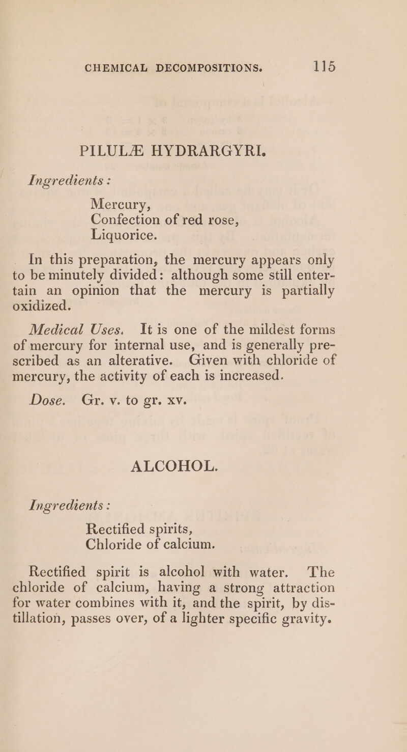 PILULZ HYDRARGYRI. Ingredients : Mercury, Confection of red rose, Liquorice. In this preparation, the mercury appears only to be minutely divided: although some still enter- tain an opinion that the mercury is partially oxidized. Medical Uses. It is one of the mildest forms of mercury for internal use, and is generally pre- scribed as an alterative. Given with chloride of mercury, the activity of each is increased. Dose. Gr. v. to gr. xv. ALCOHOL. Ingredients : Rectified spirits, Chloride of calcium. Rectified spirit is alcohol with water. The chloride of calcium, having a strong attraction for water combines with it, and the spirit, by dis- tillation, passes over, of a lighter specific gravity.