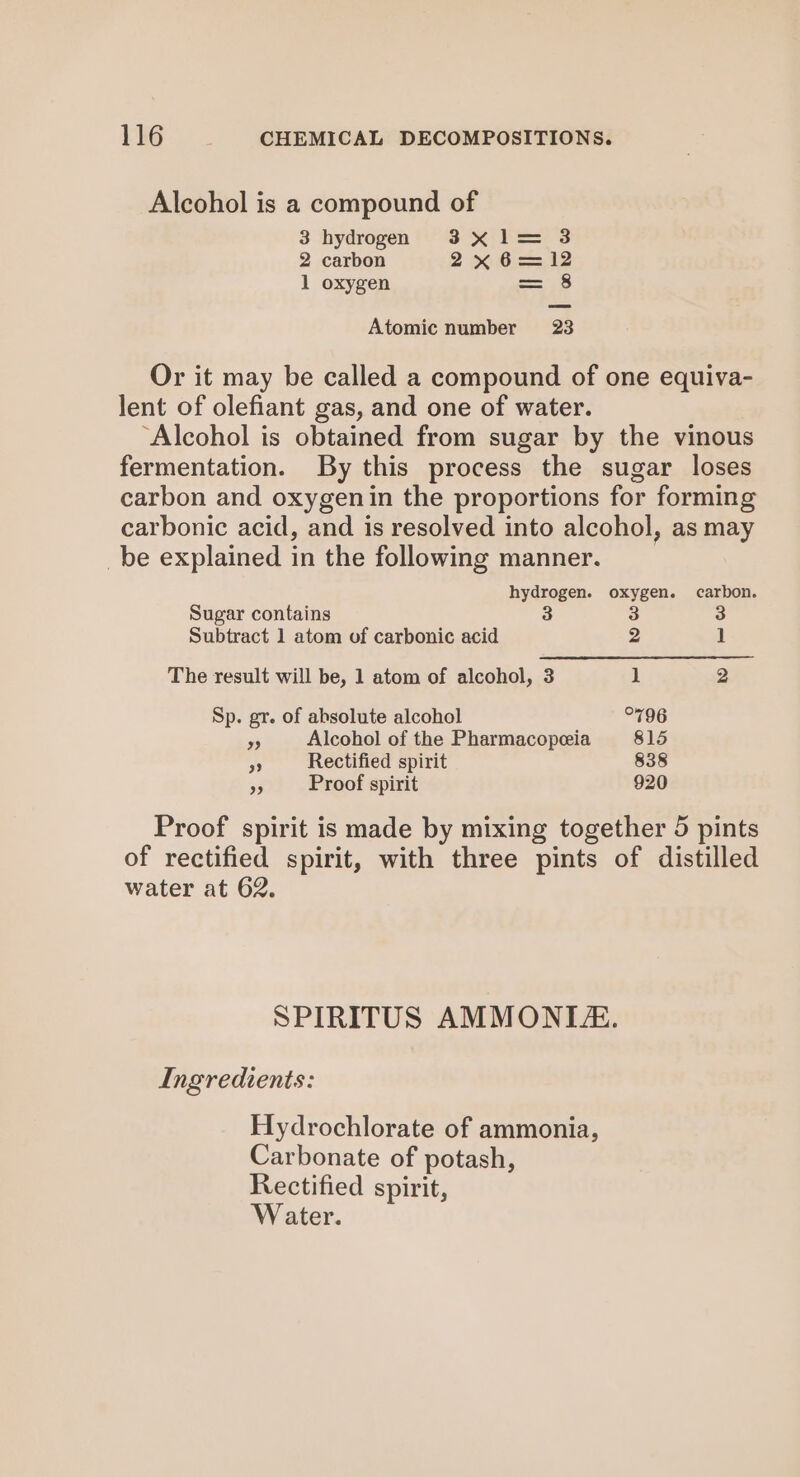 Alcohol is a compound of 3 hydrogen 3 Se. Pee'3 2 carbon 2x6=—12 1 oxygen — ae) Atomic number 23 Or it may be called a compound of one equiva- lent of olefiant gas, and one of water. ‘Alcohol is obtained from sugar by the vinous fermentation. By this process the sugar loses carbon and oxygenin the proportions for forming carbonic acid, and is resolved into alcohol, as may _be explained in the following manner. hydrogen. oxygen. carbon. Sugar contains 3 3 3 Subtract 1 atom of carbonic acid 2 1 The result will be, 1 atom of alcohol, 3 1 2 Sp. gr. of absolute alcohol °796 ” Alcohol of the Pharmacopeia 815 AA Rectified spirit 838 3 Proof spirit 920 Proof spirit is made by mixing together 5 pints of rectified spirit, with three pints of distilled water at 62. SPIRITUS AMMONITE. Ingredients: Hydrochlorate of ammonia, Carbonate of potash, Rectified spirit, Water.