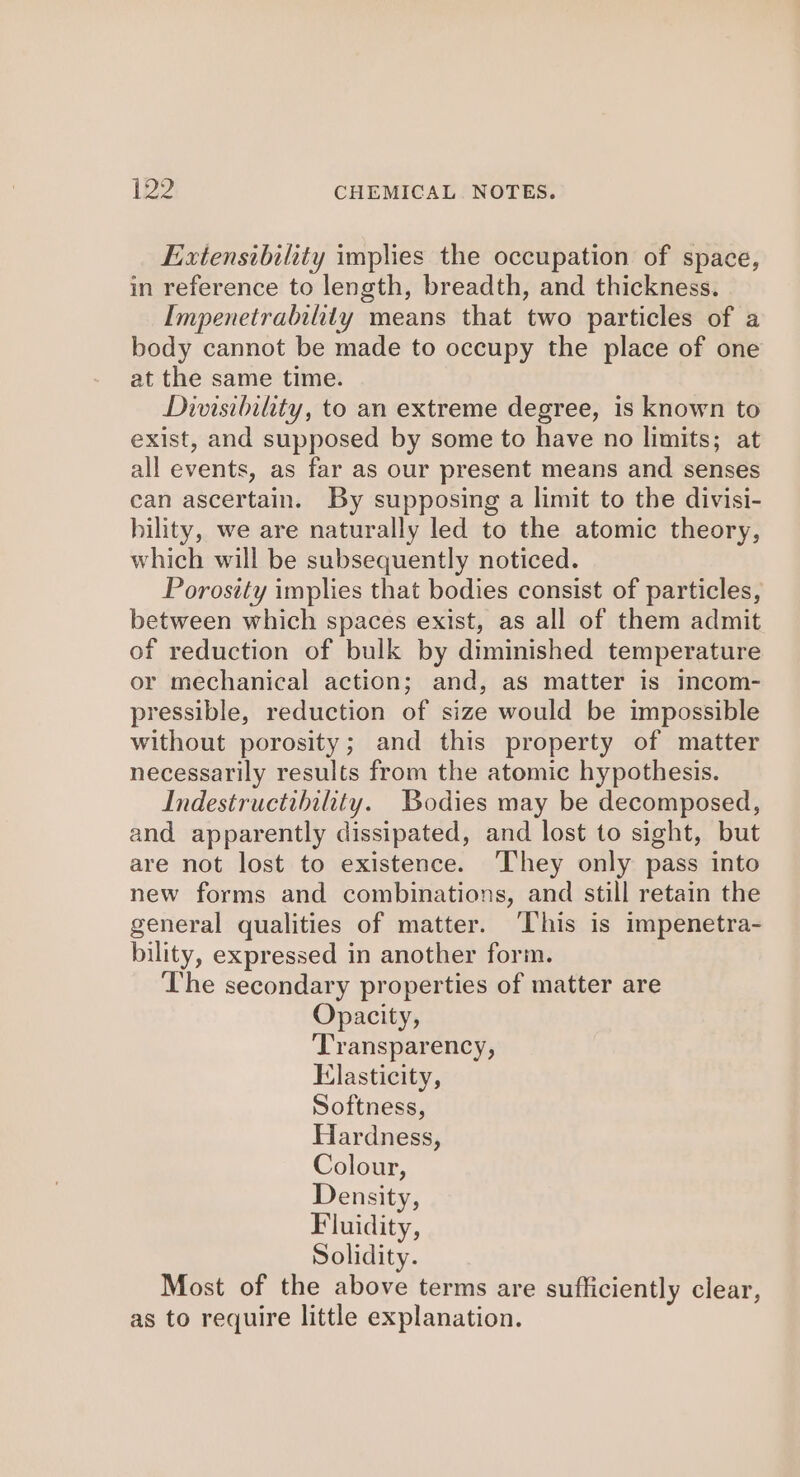 Extensibility implies the occupation of space, in reference to length, breadth, and thickness. Impenetrability means that two particles of a body cannot be made to occupy the place of one at the same time. Divisibility, to an extreme degree, is known to exist, and supposed by some to have no limits; at all events, as far as our present means and senses can ascertain. By supposing a limit to the divisi- bility, we are naturally led to the atomic theory, which will be subsequently noticed. Porosity implies that bodies consist of particles, between which spaces exist, as all of them admit of reduction of bulk by diminished temperature or mechanical action; and, as matter is incom- pressible, reduction of size would be impossible without porosity; and this property of matter necessarily results from the atomic hypothesis. Indestructihility. Bodies may be decomposed, and apparently dissipated, and lost to sight, but are not lost to existence. ‘They only pass into new forms and combinations, and still retain the general qualities of matter. ‘This is impenetra- bility, expressed in another form. The secondary properties of matter are Opacity, ‘Transparency, Elasticity, Softness, Hardness, Colour, Density, Fluidity, Solidity. Most of the above terms are sufficiently clear, as to require little explanation.