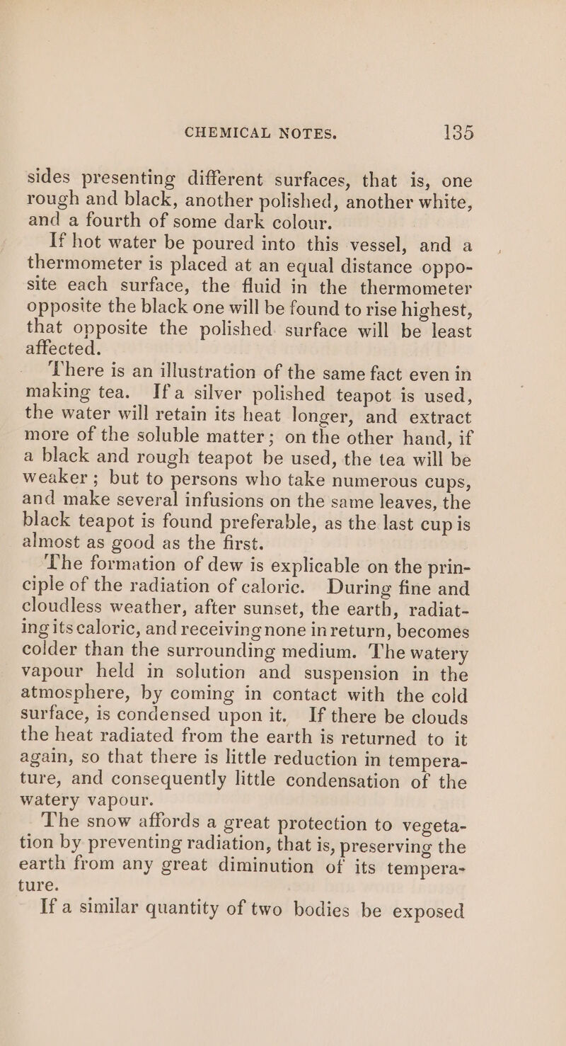 sides presenting different surfaces, that is, one rough and black, another polished, another white, and a fourth of some dark colour. If hot water be poured into this vessel, and a thermometer is placed at an equal distance oppo- site each surface, the fluid in the thermometer opposite the black one will be found to rise highest, that opposite the polished. surface will be least affected. There is an illustration of the same fact even in making tea. Ifa silver polished teapot is used, the water will retain its heat longer, and extract more of the soluble matter; on the other hand, if a black and rough teapot be used, the tea will be weaker ; but to persons who take numerous cups, and make several infusions on the same leaves, the black teapot is found preferable, as the last cup is almost as good as the first. The formation of dew is explicable on the prin- ciple of the radiation of caloric. During fine and cloudless weather, after sunset, the earth, radiat- ing its caloric, and receiving none inreturn, becomes colder than the surrounding medium. The watery vapour held in solution and suspension in the atmosphere, by coming in contact with the cold surface, is condensed upon it. If there be clouds the heat radiated from the earth is returned to it again, so that there is little reduction in tempera- ture, and consequently little condensation of the watery vapour. The snow affords a great protection to vegeta- tion by preventing radiation, that is, preserving the earth from any great diminution of its tempera- ture. If a similar quantity of two bodies be exposed