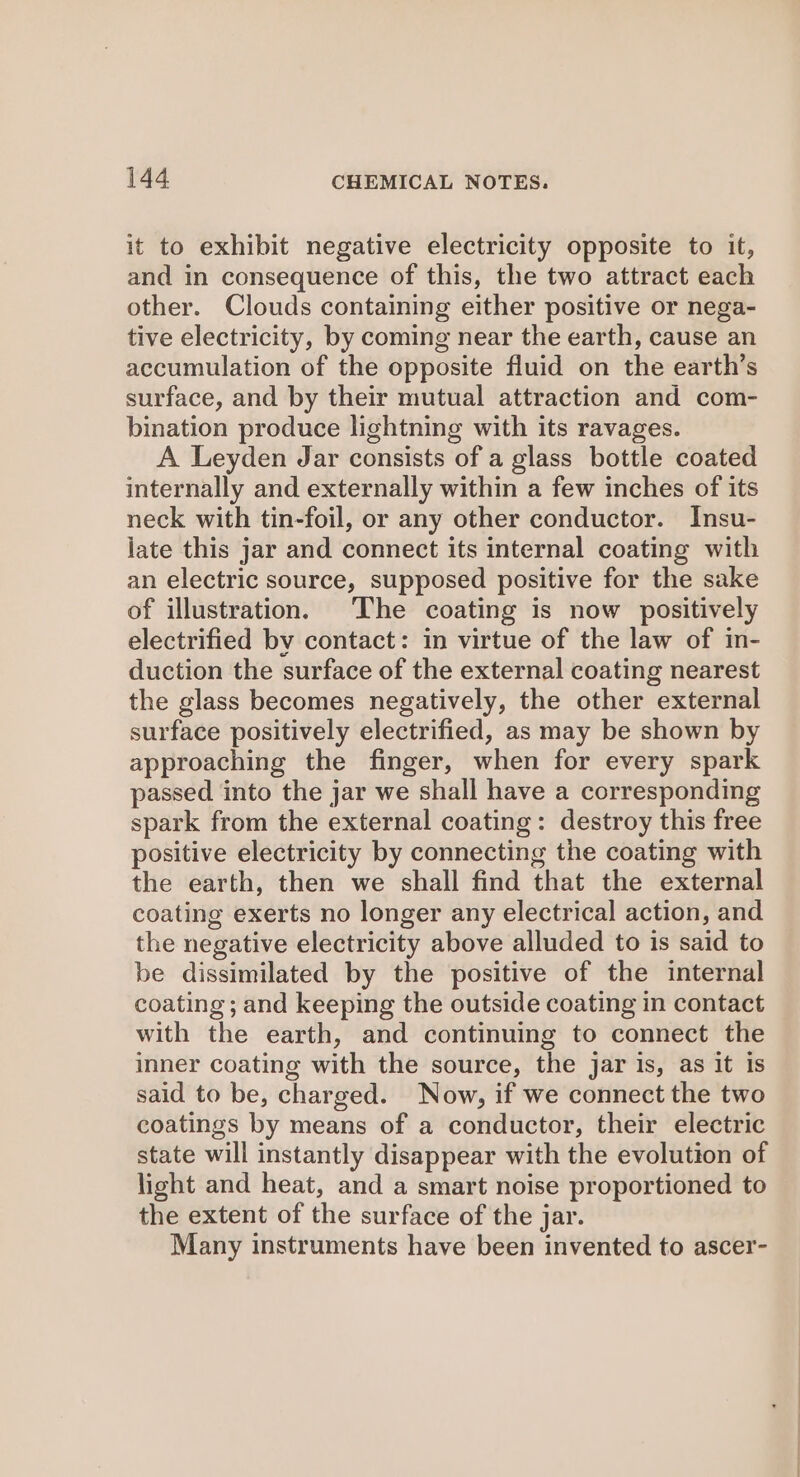 it to exhibit negative electricity opposite to it, and in consequence of this, the two attract each other. Clouds containing either positive or nega- tive electricity, by coming near the earth, cause an accumulation of the opposite fluid on the earth’s surface, and by their mutual attraction and com- bination produce lightning with its ravages. A Leyden Jar consists of a glass bottle coated internally and externally within a few inches of its neck with tin-foil, or any other conductor. Insu- jate this jar and connect its internal coating with an electric source, supposed positive for the sake of illustration. The coating is now positively electrified by contact: in virtue of the law of in- duction the surface of the external coating nearest the glass becomes negatively, the other external surface positively electrified, as may be shown by approaching the finger, when for every spark passed into the jar we shall have a corresponding spark from the external coating: destroy this free positive electricity by connecting the coating with the earth, then we shall find that the external coating exerts no longer any electrical action, and the negative electricity above alluded to is said to be dissimilated by the positive of the internal coating; and keeping the outside coating in contact with the earth, and continuing to connect the inner coating with the source, the jar is, as it is said to be, charged. Now, if we connect the two coatings by means of a conductor, their electric state will instantly disappear with the evolution of light and heat, and a smart noise proportioned to the extent of the surface of the jar. Many instruments have been invented to ascer-