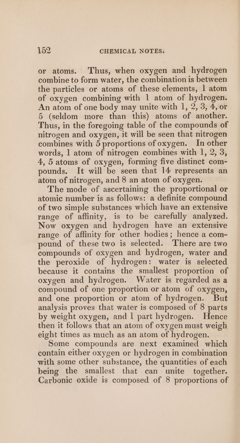 or atoms. Thus, when oxygen and hydrogen combine to form water, the combination is between the particles or atoms of these elements, | atom of oxygen combining with 1 atom of hydrogen. An atom of one body may unite with 1, 2, 3, 4, or 5 (seldom more than this) atoms of another. Thus, in the foregoing table of the compounds of nitrogen and oxygen, it will be seen that nitrogen combines with 5 proportions of oxygen. In other words, 1 atom of nitrogen combines with I, 2, 3, 4, 5 atoms of oxygen, forming five distinct com- pounds. It will be seen that 14 represents an atom of nitrogen, and 8 an atom of oxygen. The mode of ascertaining the proportional or atomic number is as follows: a definite compound of two simple substances which have an extensive range of affinity, is to be carefully analyzed. Now oxygen and hydrogen have an extensive range of affinity for other bodies; hence a com- pound of these two is selected. There are two compounds of oxygen and hydrogen, water and the peroxide of hydrogen: water is selected because it contains the smallest proportion of oxygen and hydrogen. Water is regarded as a compound of one proportion or atom of oxygen, and one proportion or atom of hydrogen. But analysis proves that water is composed of 8 parts by weight oxygen, and | part hydrogen. Hence then it follows that an atom of oxygen must weigh eight times as much as an atom of hydrogen. Some compounds are next examined which contain either oxygen or hydrogen in combination with some other substance, the quantities of each being the smallest that can unite together. Carbonic oxide is composed of 8 proportions of