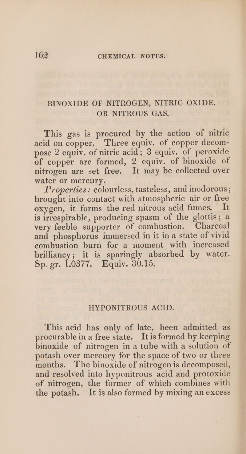 BINOXIDE OF NITROGEN, NITRIC OXIDE, OR NITROUS GAS. This gas is procured by the action of nitric acid on copper. Three equiv. of copper decom- pose 2 equiv. of nitric acid; 3 equiv. of peroxide of copper are formed, 2 equiv. of binoxide of nitrogen are set free. It may be collected over water or mercury. Properties: colourless, tasteless, and inodorous; brought into contact with atmospheric air or free oxygen, it forms the red nitrous acid fumes. It is irrespirable, producing spasm of the glottis; a very feeble supporter of combustion. Charcoal and phosphorus immersed in it in a state of vivid combustion burn for a moment with increased brilliancy; it is sparingly absorbed by water. Sp. gr. 1.0377. Equiv. 30.15. HYPONITROUS ACID. This acid has only of late, been admitted as procurable in a free state. Itis formed by keeping binoxide of nitrogen in a tube with a solution of potash over mercury for the space of two or three months. The binoxide of nitrogen is decomposed, and resolved into hyponitrous acid and protoxide of nitrogen, the former of which combines with the potash. It is also formed by mixing an excess