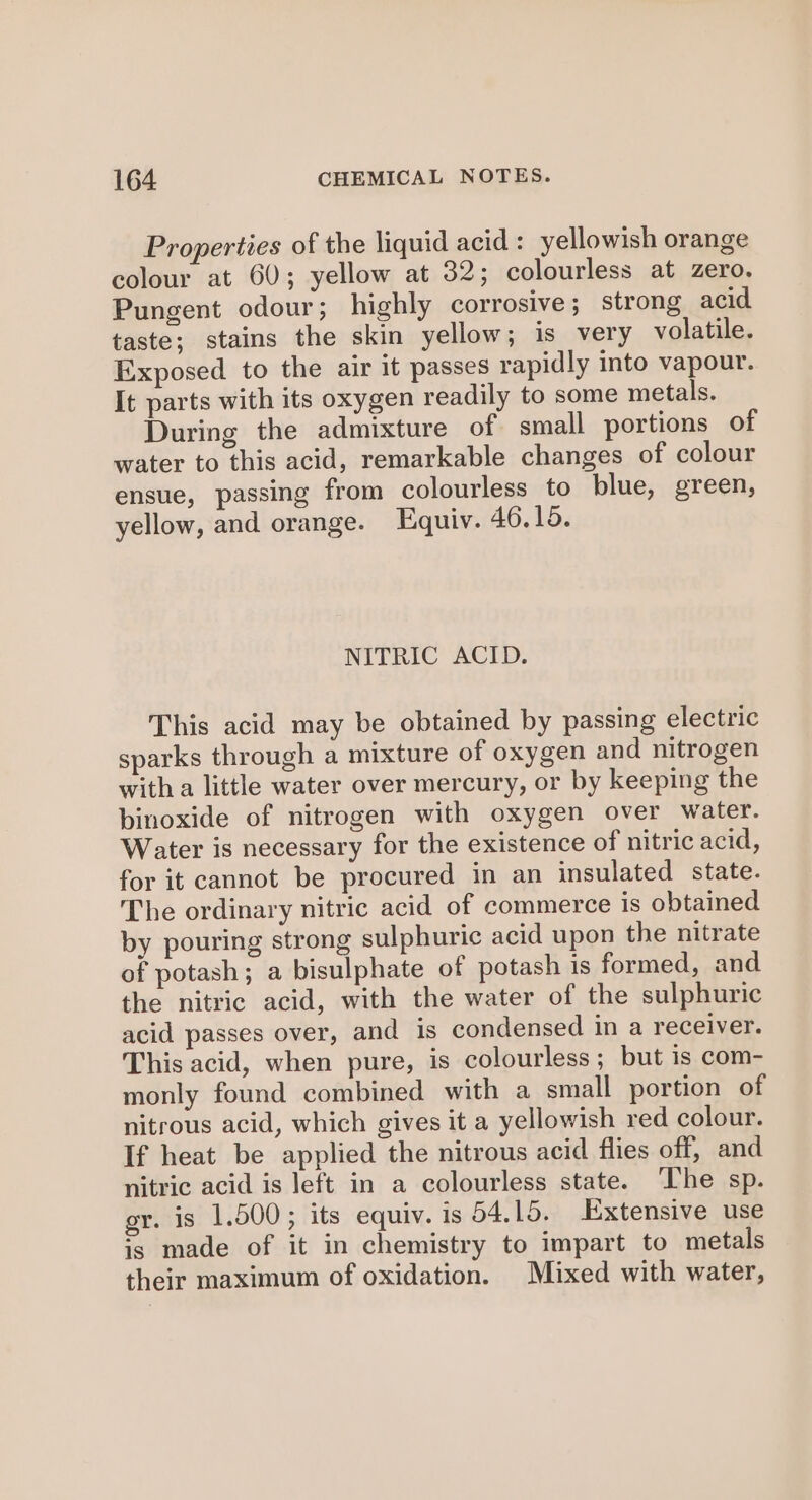 Properties of the liquid acid : yellowish orange colour at 60; yellow at 32; colourless at zero. Pungent odour ; highly corrosive; strong acid taste; stains the skin yellow; is very volatile. Exposed to the air it passes rapidly into vapour. It parts with its oxygen readily to some metals. During the admixture of small portions of water to this acid, remarkable changes of colour ensue, passing from colourless to blue, green, yellow, and orange. Equiv. 46.15. NITRIC ACID. This acid may be obtained by passing electric sparks through a mixture of oxygen and nitrogen with a little water over mercury, or by keeping the binoxide of nitrogen with oxygen over water. Water is necessary for the existence of nitric acid, for it cannot be procured in an insulated state. The ordinary nitric acid of commerce is obtained by pouring strong sulphuric acid upon the nitrate of potash; a bisulphate of potash is formed, and the nitric acid, with the water of the sulphuric acid passes over, and is condensed in a receiver. This acid, when pure, is colourless; but is com- monly found combined with a small portion of nitrous acid, which gives it a yellowish red colour. If heat be applied the nitrous acid flies off, and nitric acid is left in a colourless state. ‘The sp. gr. is 1,500; its equiv. is 54.15. Extensive use is made of it in chemistry to impart to metals their maximum of oxidation. Mixed with water,