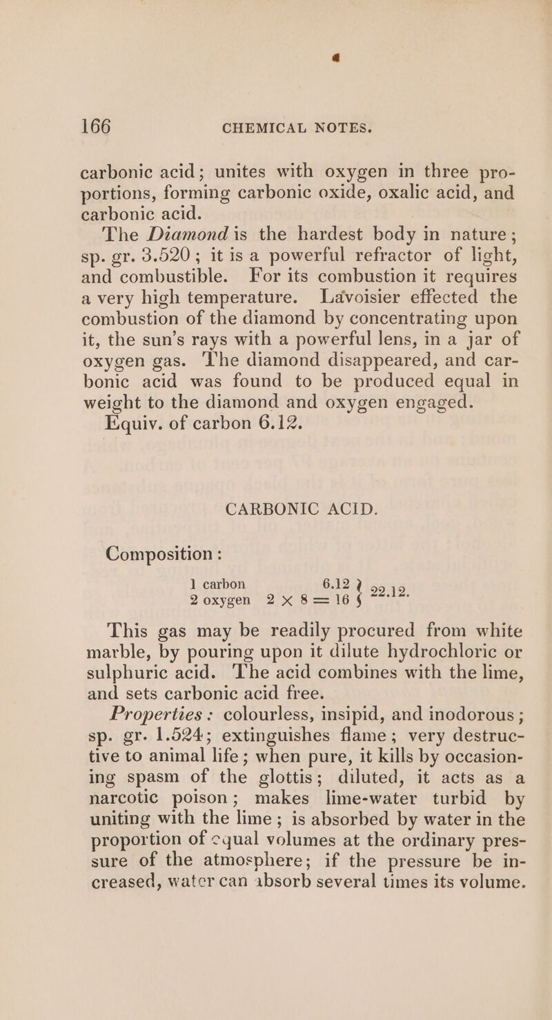 carbonic acid; unites with oxygen in three pro- portions, forming carbonic oxide, oxalic acid, and carbonic acid. The Diamond is the hardest body in nature; sp. gr. 3.520; itis a powerful refractor of light, and combustible. For its combustion it requires avery high temperature. Lavoisier effected the combustion of the diamond by concentrating upon it, the sun’s rays with a powerful lens, in a jar of oxygen gas. ‘The diamond disappeared, and car- bonic acid was found to be produced equal in weight to the diamond and oxygen engaged. Equiv. of carbon 6.12. CARBONIC ACID. Composition : 1 carbon 6.12 2 oxygen 2 x 6 == 16 : ane This gas may be readily procured from white marble, by pouring upon it dilute hydrochloric or sulphuric acid. ‘The acid combines with the lime, and sets carbonic acid free. Properties : colourless, insipid, and inodorous ; sp. gr. 1.524; extinguishes flame; very destruc- tive to animal life; when pure, it kills by occasion- ing spasm of the glottis; diluted, it acts as a narcotic poison; makes lime-water turbid by uniting with the lime; is absorbed by water in the proportion of cyual volumes at the ordinary pres- sure of the atmosphere; if the pressure be in- creased, water can absorb several times its volume.