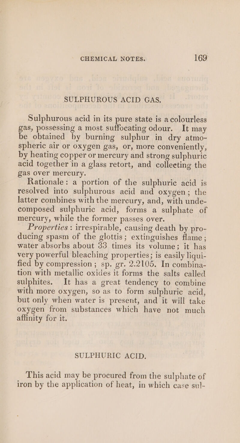 SULPHUROUS ACID GAS, Sulphurous acid in its pure state is a colourless gas, possessing a most suffocating odour. It may be obtained by burning sulphur in dry atmo- spheric air or oxygen gas, or, more conveniently, by heating copper or mercury and strong sulphuric acid together in a glass retort, and colleeting the gas over mercury. Rationale: a portion of the sulphuric acid is resolved into sulphurous acid and oxygen; the latter combines with the mercury, and, with unde- composed sulphuric acid, forms a sulphate of mercury, while the former passes over. Properties : irrespirable, causing death by pro- ducing spasm of the glottis; extinguishes flame; water absorbs about 33 times its volume; it has very powerful bleaching properties; is easily liqui- fied by compression ; sp. gr. 2.2105. In combina- tion with metallic oxides it forms the salts called sulphites. It has a great tendency to combine with more oxygen, so as to form sulphuric acid, but only when water is present, and it will take oxygen from substances which have not much affinity for it. SULPHURIC ACID. This acid may be procured from the sulphate of iron by the application of heat, in which case sul-