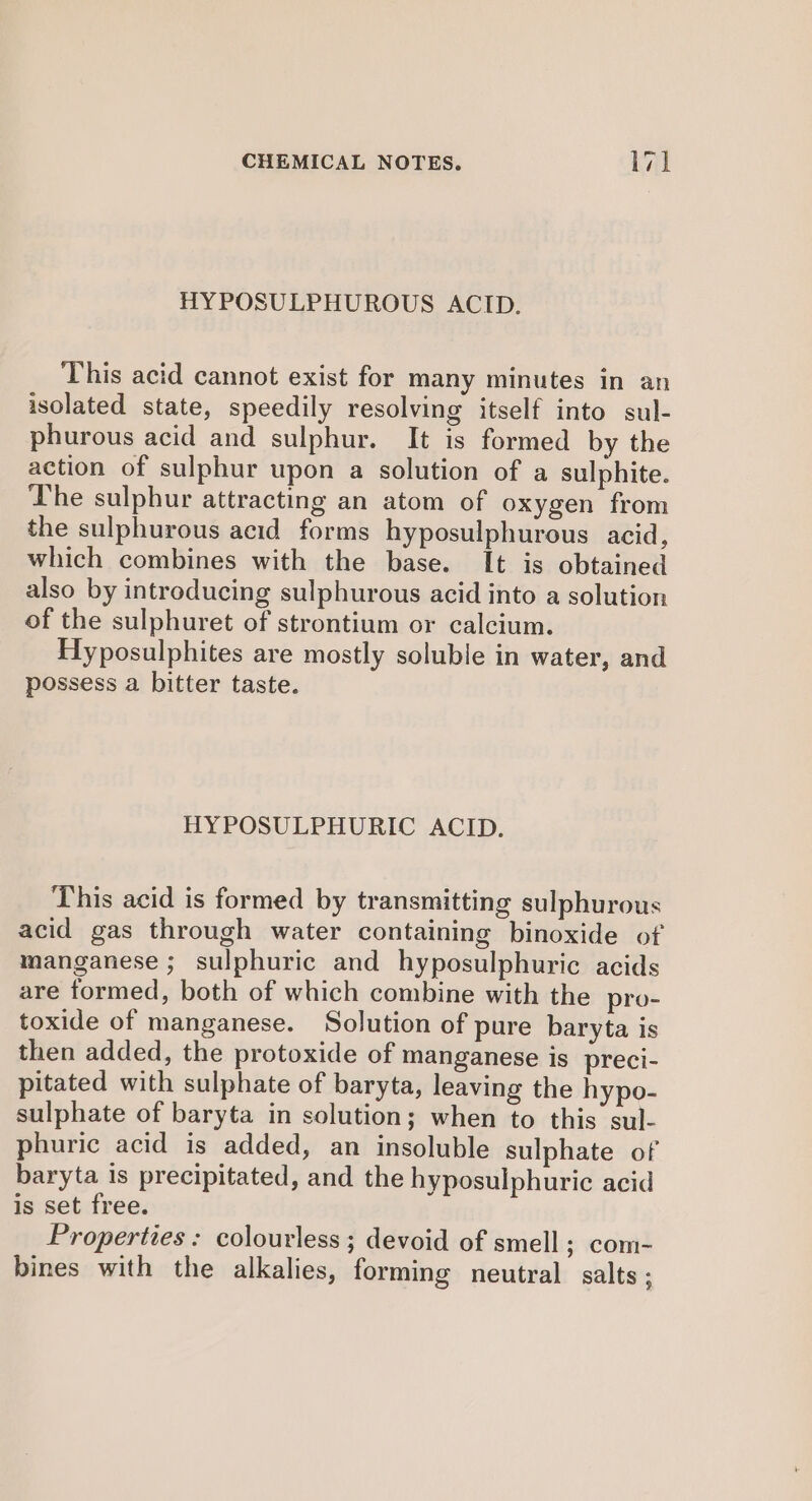 HYPOSULPHUROUS ACID. This acid cannot exist for many minutes in an isolated state, speedily resolving itself into sul- phurous acid and sulphur. It is formed by the action of sulphur upon a solution of a sulphite. The sulphur attracting an atom of oxygen from the sulphurous acid forms hyposulphurous acid, which combines with the base. It is obtained also by introducing sulphurous acid into a solution of the sulphuret of strontium or calcium. Hyposulphites are mostly soluble in water, and possess a bitter taste. HYPOSULPHURIC ACID. This acid is formed by transmitting sulphurous acid gas through water containing binoxide of manganese ; sulphuric and hyposulphuric acids are formed, both of which combine with the pro- toxide of manganese. Solution of pure baryta is then added, the protoxide of manganese is preci- pitated with sulphate of baryta, leaving the hypo- sulphate of baryta in solution; when to this sul- phuric acid is added, an insoluble sulphate of baryta is precipitated, and the hyposulphuric acid is set free. Properties : colourless ; devoid of smell; com- bines with the alkalies, forming neutral salts ;