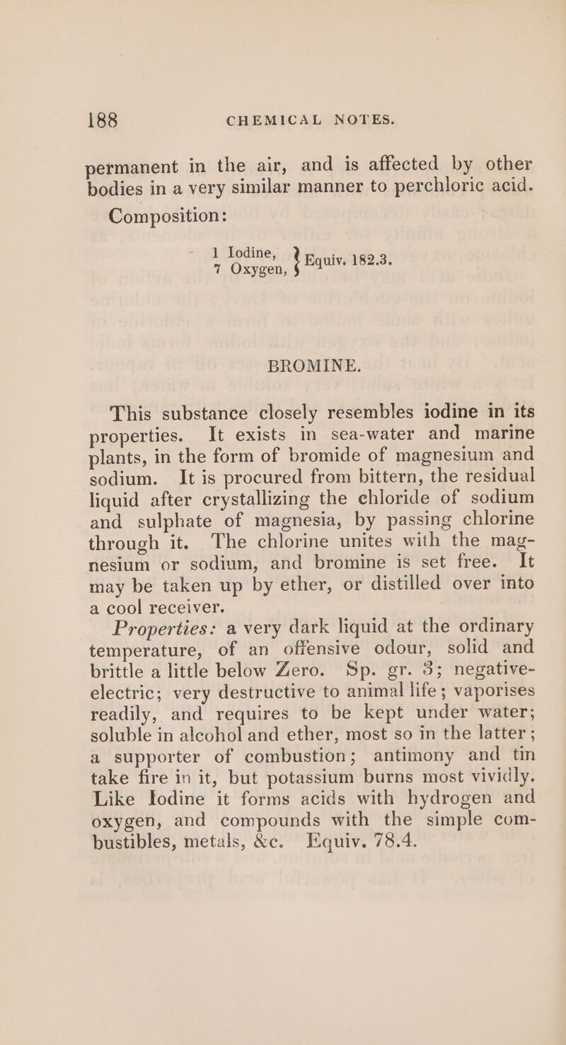 permanent in the air, and is affected by other bodies in a very similar manner to perchloric acid. Composition: 1 Iodine, 7 Oxygen, } equiv. 182.3. BROMINE. This substance closely resembles iodine in its properties. It exists in sea-water and marine plants, in the form of bromide of magnesium and sodium. It is procured from bittern, the residual liquid after crystallizing the chloride of sodium and sulphate of magnesia, by passing chlorine through it. The chlorine unites with the mag- nesium or sodium, and bromine is set free. It may be taken up by ether, or distilled over into a cool receiver. Properties: a very dark liquid at the ordinary temperature, of an offensive odour, solid and brittle a little below Zero. Sp. gr. 3; negative- electric; very destructive to animal life; vaporises readily, and requires to be kept under water; soluble in alcohol and ether, most so in the latter ; a supporter of combustion; antimony and tin take fire in it, but potassium burns most vividly. Like Iodine it forms acids with hydrogen and oxygen, and compounds with the simple com- bustibles, metals, &amp;c. Equiv. 78.4.