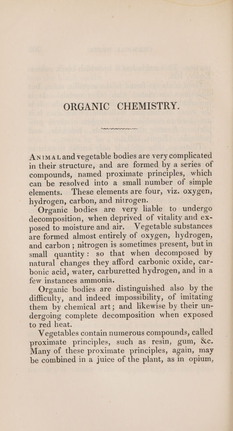 ORGANIC CHEMISTRY. Antmatand vegetable bodies are very complicated in their structure, and are formed by a series of compounds, named proximate principles, which can be resolved into a small number of simple elements. These elements are four, viz. oxygen, hydrogen, carbon, and nitrogen. Organic bodies are very liable to undergo decomposition, when deprived of vitality and ex- posed to moisture and air. Vegetable substances are formed almost entirely of oxygen, hydrogen, and carbon; nitrogen is sometimes present, but in small quantity: so that when decomposed by natural changes they afford carbonic oxide, car- bonic acid, water, carburetted hydrogen, and in a few instances ammonia. Organic bodies are distinguished also by the difficulty, and indeed impossibility, of imitating them by chemical art; and likewise by their un- dergoing complete decomposition when exposed to red heat. Vegetables contain numerous compounds, called proximate principles, such as resin, gum, &amp;c. Many of these proximate principles, again, may be combined in a juice of the plant, as in opium,