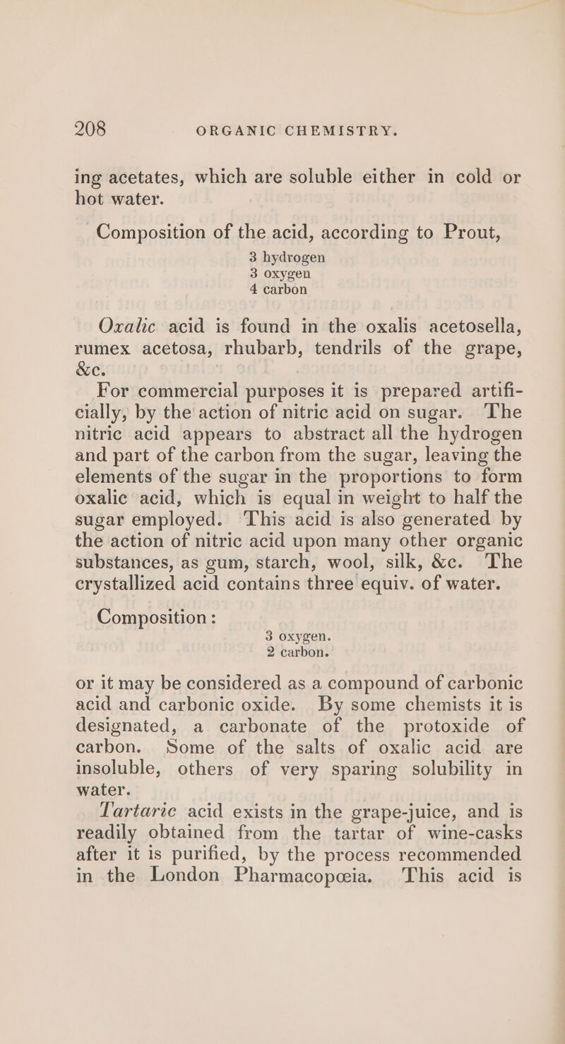 ing acetates, which are soluble either in cold or hot water. Composition of the acid, according to Prout, 3 hydrogen 3 oxygen 4 carbon Oxalic acid is found in the oxalis acetosella, rumex acetosa, rhubarb, tendrils of the grape, &amp;e. For commercial purposes it is prepared artifi- cially, by the action of nitric acid on sugar. ‘The nitric acid appears to abstract all the hydrogen and part of the carbon from the sugar, leaving the elements of the sugar in the proportions to form oxalic acid, which is equal in weight to half the sugar employed. This acid is also generated by the action of nitric acid upon many other organic substances, as gum, starch, wool, silk, &amp;c. The crystallized acid contains three equiv. of water. Composition: 3 oxygen. 2 carbon. or it may be considered as a compound of carbonic acid and carbonic oxide. By some chemists it is designated, a carbonate of the protoxide of carbon. Some of the salts of oxalic acid are insoluble, others of very sparing solubility in water. Tartaric acid exists in the grape-juice, and is readily obtained from the tartar of wine-casks after it is purified, by the process recommended in the London Pharmacopeia. This acid is