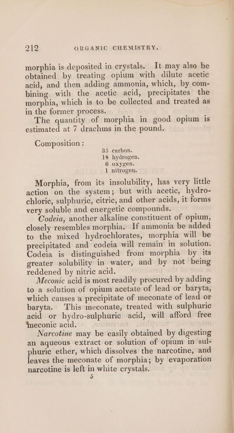 morphia is deposited in crystals. It may also be obtained by treating opium with dilute acetic acid, and then adding ammonia, which, by com- bining with the acetic acid, precipitates the morphia, which is to be collected and treated as in the former process. The quantity of morphia in good opium is estimated at 7 drachms in the pound. Composition : 35 carbon. 18 hydrogen. 6 oxygen. 1 nitrogen. Morphia, from its insolubility, has very little action on the system; but with acetic, hydro- chloric, sulphuric, citric, and other acids, it forms very soluble and energetic compounds. Codeia, another alkaline constituent of opium, closely resembles morphia. If ammonia be added to the mixed hydrochlorates, morphia will be precipitated and codeia will remain’ in solution. Codeia is distinguished from morphia by its greater solubility in water, and by not being reddened by nitric acid. Meconic acid is most readily procured by adding to a solution of opium acetate of lead or baryta, which causes ‘a precipitate of meconate of lead or baryta. This meconate, treated with sulphuric acid or hydro-sulphuric acid, will afford free ‘meconic acid. Narcotine may be easily obtained by digesting an aqueous extract or solution of opium in sul- phurie ether, which dissolves the narcotine, and leaves the meconate of morphia; by evaporation narcotine is left in white crystals. 6 ae ne iia