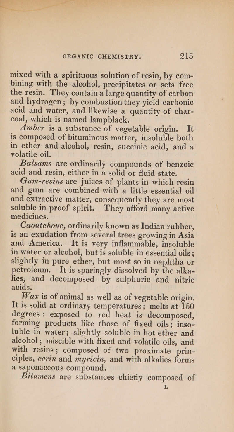 mixed with a spirituous solution of resin, by com- bining with the alcohol, precipitates or sets free the resin. They contain a large quantity of carbon and hydrogen; by combustion they yield carbonic acid and water, and likewise a quantity of char- coal, which is named lampblack. Amber is a substance of vegetable origin. It is composed of bituminous matter, insoluble both in ether and alcohol, resin, succinic acid, and a volatile oil. Balsams are ordinarily compounds of benzoic acid and resin, either in a solid or fluid state. Gum-resins are juices of plants in which resin and gum are combined with a little essential oil and extractive matter, consequently they are most soluble in proof spirit. They afford many active medicines. Caoutchouc, ordinarily known as Indian rubber, is an exudation from several trees growing in Asia and America. It is very inflammable, insoluble in water or alcohol, but is soluble in essential oils; slightly in pure ether, but most so in naphtha or petroleum. It is sparingly dissolved by the alka- lies, and decomposed by sulphuric and _ nitric acids. Waz is of animal as well as of vegetable origin. It is solid at ordinary temperatures; melts at 150 degrees: exposed to red heat is decomposed, forming products like those of fixed oils; inso- luble in water; slightly soluble in hot ether and alcohol ; miscible with fixed and volatile oils, and with resins; composed of two proximate prin- ciples, cerin and myricin, and with alkalies forms a Saponaceous compound. Bitumens are substances chiefly composed of L