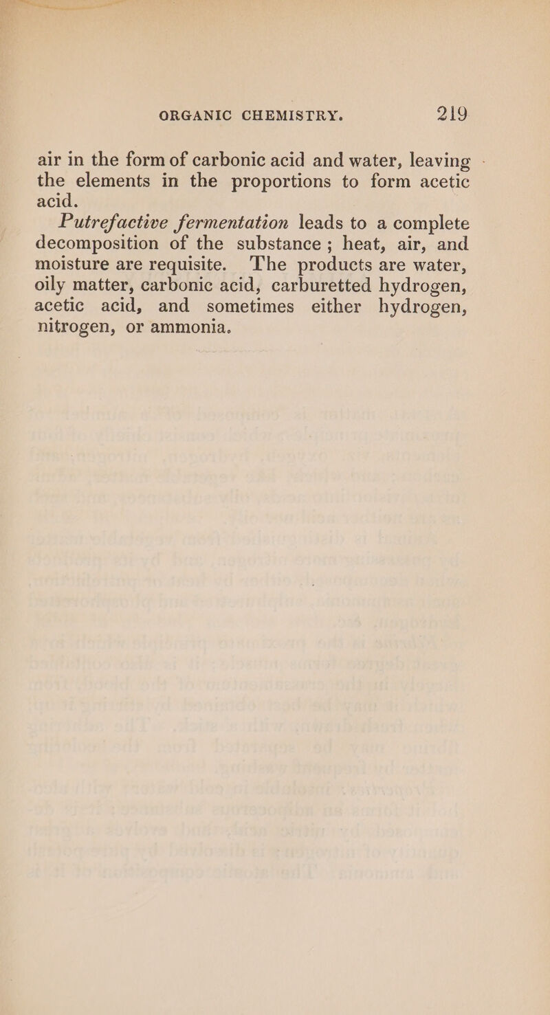 air in the form of carbonic acid and water, leaving - the elements in the proportions to form acetic acid. Putrefactive fermentation leads to a complete decomposition of the substance; heat, air, and moisture are requisite. ‘The products are water, oily matter, carbonic acid, carburetted hydrogen, acetic acid, and sometimes either hydrogen, nitrogen, or ammonia.