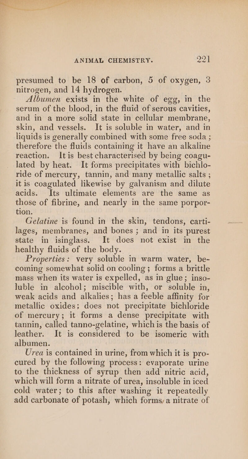 presumed to be 18 of carbon, 5 of oxygen, 3 nitrogen, and 14 hydrogen. _ Albumen exists in the white of egg, in the serum of the blood, in the fluid of serous cavities, and in a more solid state in cellular membrane, skin, and vessels. It is soluble in water, and in liquids is generally combined with some free soda ; therefore the fluids containing it have an alkaline reaction. Itis best characterised by being coagu- lated by heat. It forms precipitates with bichlo- ride of mercury, tannin, and many metallic salts ; it is coagulated likewise by galvanism and dilute acids. Its ultimate elements are the same as those of fibrine, and nearly in the same porpor- tion. Gelatine is found in the skin, tendons, carti- lages, membranes, and bones ; and in its purest state in isinglass. It does not exist in the healthy fluids of the body. Properties: very soluble in warm water, be- coming somewhat solid on cooling; forms a brittle mass when its water is expelled, as in glue; inso- luble in alcohol; miscible with, or soluble in, weak acids and alkalies; has a feeble affinity for metallic oxides; does not precipitate bichloride of mercury; it forms a dense precipitate with tannin, called tanno-gelatine, which is the basis of leather. It is considered to be isomeric with albumen. Urea is contained in urine, from which it is pro- cured by the following process: evaporate urine to the thickness of syrup then add nitric acid, which will form a nitrate of urea, insoluble in iced cold water; to this after washing it repeatedly add carbonate of potash, which forms,a nitrate of