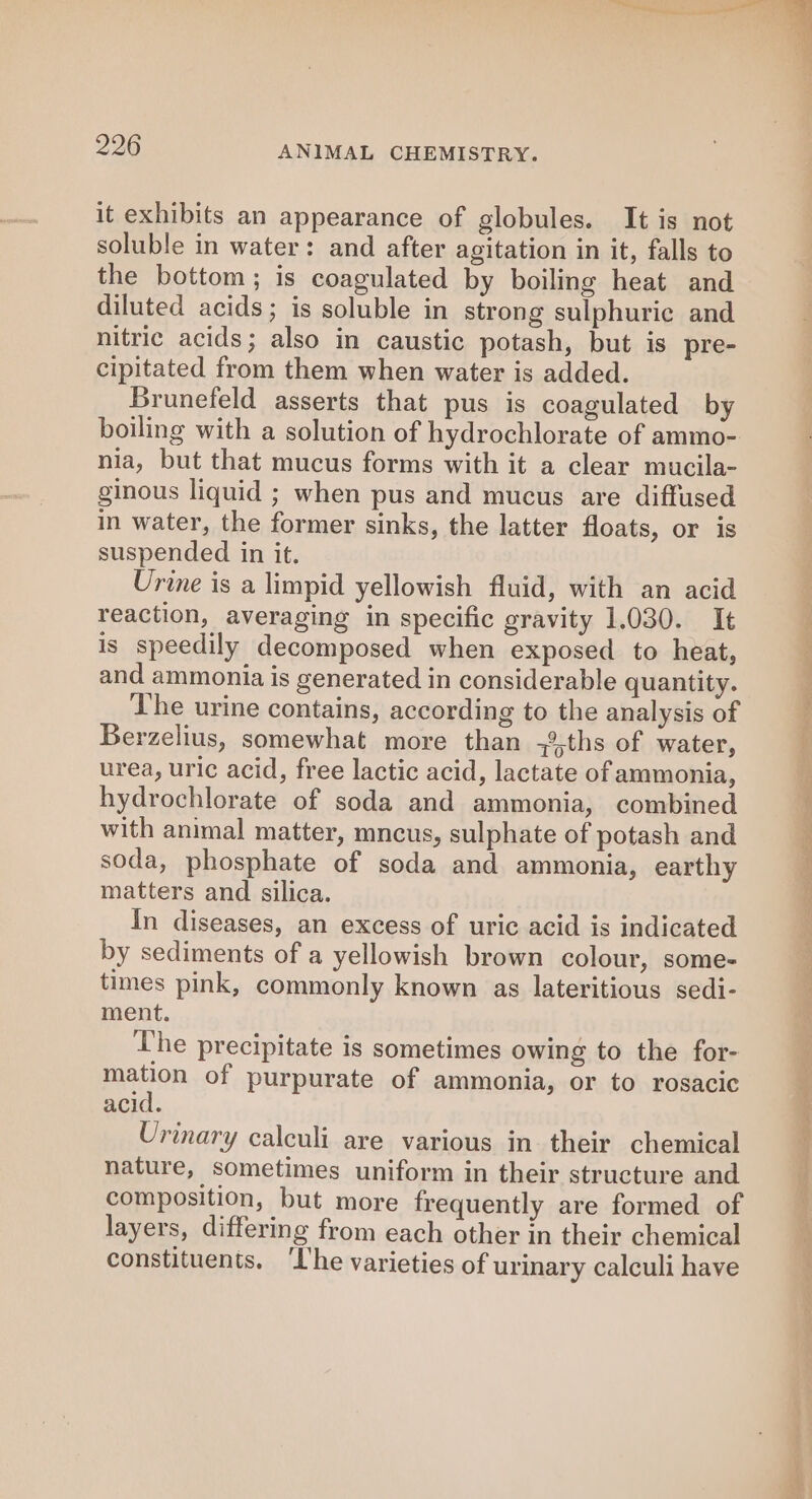 it exhibits an appearance of globules. It is not soluble in water: and after agitation in it, falls to the bottom; is coagulated by boiling heat and diluted acids; is soluble in strong sulphuric and nitric acids; also in caustic potash, but is pre- cipitated from them when water is added. Brunefeld asserts that pus is coagulated by boiling with a solution of hydrochlorate of ammo- nia, but that mucus forms with it a clear mucila- ginous liquid ; when pus and mucus are diffused in water, the former sinks, the latter floats, or is suspended in it. Urine is a limpid yellowish fluid, with an acid reaction, averaging in specific gravity 1.030. It is speedily decomposed when exposed to heat, and ammonia is generated in considerable quantity. The urine contains, according to the analysis of Berzelius, somewhat more than -%,ths of water, urea, uric acid, free lactic acid, lactate of ammonia, hydrochlorate of soda and ammonia, combined with animal matter, mncus, sulphate of potash and soda, phosphate of soda and ammonia, earthy matters and silica. In diseases, an excess of uric acid is indicated by sediments of a yellowish brown colour, some- times pink, commonly known as lateritious sedi- ment. The precipitate is sometimes owing to the for- mation of purpurate of ammonia, or to rosacic acid. Urinary calculi are various in their chemical nature, sometimes uniform in their structure and composition, but more frequently are formed of layers, differing from each other in their chemical constituents. ‘I'he varieties of urinary calculi have