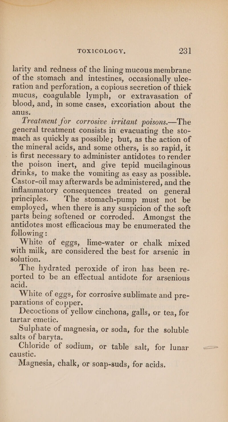 larity and redness of the lining mucous membrane of the stomach and intestines, occasionally ulce- ration and perforation, a copious secretion of thick mucus, coagulable lymph, or extravasation of blood, and, in some cases, excoriation about the anus. Treatment for corrosive irritant poisons.—The general treatment consists in evacuating the sto- mach as quickly as possible; but, as the action of the mineral acids, and some others, is so rapid, it _ 1s first necessary to administer antidotes to render the poison inert, and give tepid mucilaginous drinks, to make the vomiting as easy as possible. Castor-oil may afterwards be administered, and the inflammatory consequences treated on general principles. | The stomach-pump must not be employed, when there is any suspicion of the soft parts being softened or corroded. Amongst the antidotes most efficacious may be enumerated the following : White of eggs, lime-water or chalk mixed with milk, are considered the best for arsenic in solution. The hydrated peroxide of iron has been re- ported to be an effectual antidote for arsenious acid. White of eggs, for corrosive sublimate and pre- parations of copper. Decoctions of yellow cinchona, galls, or tea, for tartar emetic. Sulphate of magnesia, or soda, for the soluble salts of baryta. Chloride of sodium, or table salt, for lunar caustic. Magnesia, chalk, or soap-suds, for acids.