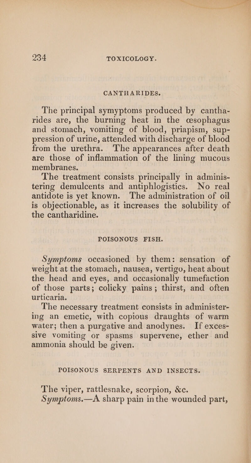 CANTHARIDES. The principal symyptoms produced by cantha- rides are, the burning heat in the cesophagus and stomach, vomiting of blood, priapism, sup- pression of urine, attended with discharge of blood from the urethra. ‘The appearances after death are those of inflammation of the lining mucous membranes. The treatment consists principally in adminis- tering demulcents and antiphlogistics. No real antidote is yet known. The administration of oil is objectionable, as it increases the solubility of the cantharidine. POISONOUS FISH. Symptoms occasioned by them: sensation of weight at the stomach, nausea, vertigo, heat about the head and eyes, and occasionally tumefaction of those parts; colicky pains; thirst, and often urticaria. The necessary treatment consists in administer- ing an emetic, with copious draughts of warm water; then a purgative and anodynes. If exces- sive vomiting or spasms supervene, ether and ammonia should be given. POISONOUS SERPENTS AND INSECTS. The viper, rattlesnake, scorpion, &amp;c. Symptoms.—A sharp pain inthe wounded part,