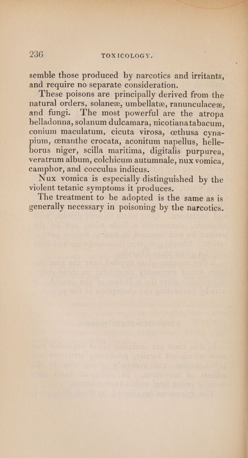 semble those produced by narcotics and irritants, and require no separate consideration. These poisons are principally derived from the natural orders, solanez, umbellate, ranunculacee, and fungi. The most powerful are the atropa belladonna, solanum dulcamara, nicotianatabacum, conium maculatum, cicuta virosa, cethusa cyna- pium, cenanthe crocata, aconitum napellus, helle- borus niger, scilla maritima, digitalis purpurea, veratrum album, colchicum autumnale, nux vomica, camphor, and cocculus indicus. Nux vomica is especially distinguished by the violent tetanic symptoms it produces. The treatment to be adopted is the same as is generally necessary in poisoning by the narcotics.