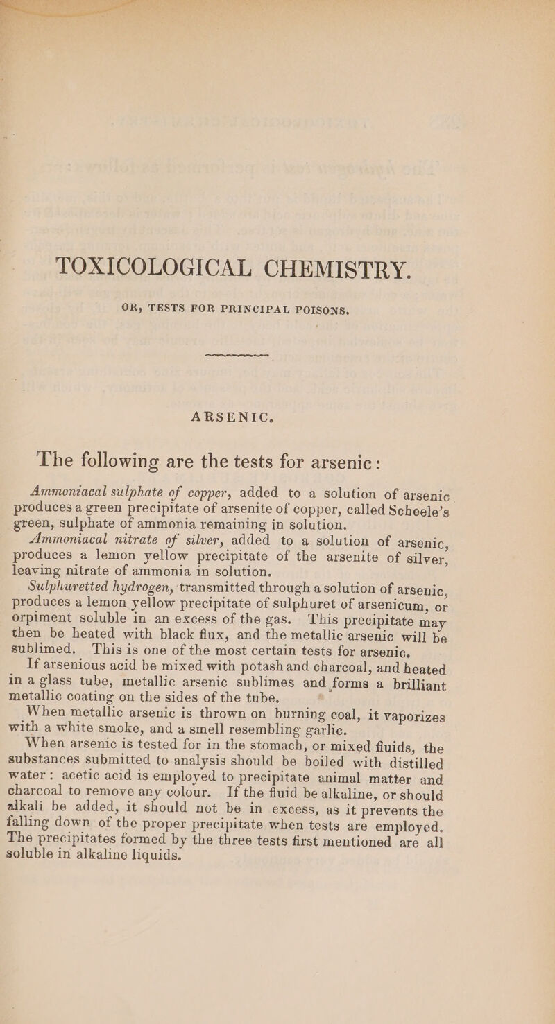 TOXICOLOGICAL CHEMISTRY. OR, TESTS FOR PRINCIPAL POISONS. ARSENIC. The following are the tests for arsenic: Ammoniacal sulphate of copper, added to a solution of arsenic produces a green precipitate of arsenite of copper, called Scheele’s green, sulphate of ammonia remaining in solution. Ammoniacal nitrate of silver, added to a solution of arsenic, produces a lemon yellow precipitate of the arsenite of silver, leaving nitrate of ammonia in solution. Sulphuretted hydrogen, transmitted through a solution of arsenic ‘ produces a lemon yellow precipitate of sulphuret of arsenicum, or orpiment soluble in an excess of the gas. This precipitate may then be heated with black flux, and the metallic arsenic will be sublimed. This is one of the most certain tests for arsenic, If arsenious acid be mixed with potash and charcoal, and heated in a glass tube, metallic arsenic sublimes and forms a brilliant metallic coating on the sides of the tube. When metallic arsenic is thrown on burning coal, it vaporizes with a white smoke, and a smell resembling garlic. When arsenic is tested for in the stomach, or mixed fluids, the substances submitted to analysis should be boiled with distilled water: acetic acid is employed to precipitate animal matter and charcoal to remove any colour. If the fluid be alkaline, or should alkali be added, it should not be in excess, as it prevents the falling down of the proper precipitate when tests are employed. The precipitates formed by the three tests first mentioned are all soluble in alkaline liquids.