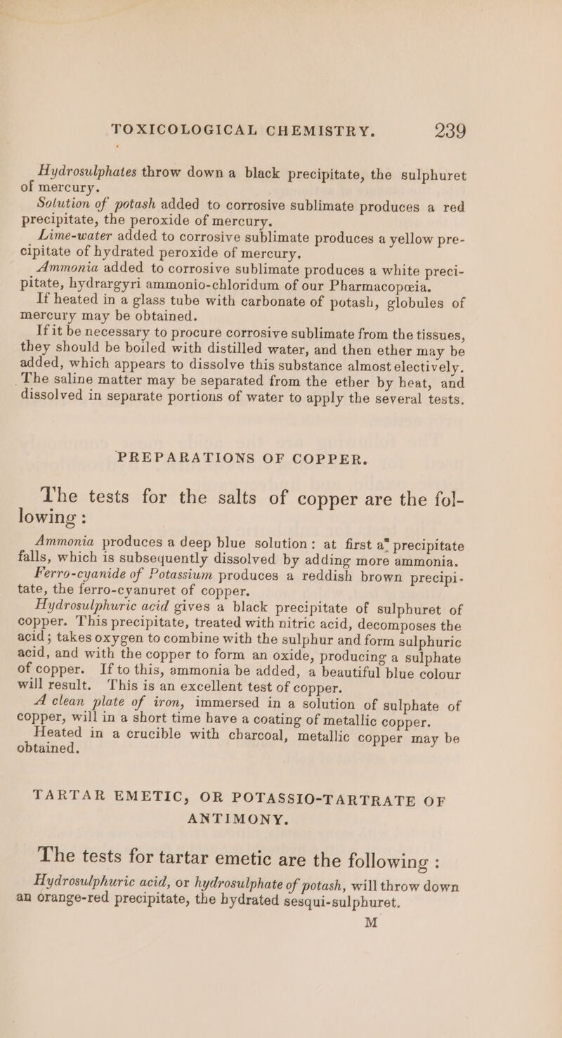 Hydrosulphates throw down a black precipitate, the sulphuret of mercury. Solution of potash added to corrosive sublimate produces a red precipitate, the peroxide of mercury. Lime-water added to corrosive sublimate produces a yellow pre- cipitate of hydrated peroxide of mercury, Ammonia added to corrosive sublimate produces a white preci- pitate, hydrargyri ammonio-chloridum of our Pharmacopeia. If heated in a glass tube with carbonate of potash, globules of mercury may be obtained. If it be necessary to procure corrosive sublimate from the tissues, they should be boiled with distilled water, and then ether may be added, which appears to dissolve this substance almost electively. _The saline matter may be separated from the ether by heat, and dissolved in separate portions of water to apply the several tests. PREPARATIONS OF COPPER. Lhe tests for the salts of copper are the fol- lowing : Ammonia produces a deep blue solution: at first a” precipitate falls, which is subsequently dissolved by adding more ammonia. Ferro-cyanide of Potassium produces a reddish brown precipi- tate, the ferro-cyanuret of copper. Hydrosulphuric acid gives a black precipitate of sulphuret of copper. This precipitate, treated with nitric acid, decomposes the acid; takes oxygen to combine with the sulphur and form sulphuric acid, and with the copper to form an oxide, producing a sulphate of copper. Ifto this, ammonia be added, a beautiful blue colour will result. This is an excellent test of copper. A clean plate of iron, immersed in a solution of sulphate of copper, will in a short time have a coating of metallic copper. Heated in a crucible with charcoal, metallic copper may be obtained. TARTAR EMETIC, OR POTASSIO-TARTRATE OF ANTIMONY. The tests for tartar emetic are the following : Hydrosulphuric acid, or hydrosulphate of potash, will throw down an orange-red precipitate, the hydrated sesqui-sulphuret. M