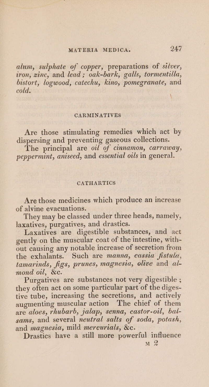 alum, sulphate of copper, preparations of sélver, tron, zenc, and lead ; oak-bark, galls, tormentilla, bistort, logwood, catechu, kino, pomegranate, and cold. \ CARMINATIVES Are those stimulating remedies which act by dispersing and preventing gaseous collections. The principal are oz/ of cinnamon, carraway, peppermint, aniseed, and essential oils in general. CATHARTICS Are those medicines which produce an increase of alvine evacuations. They may be classed under three heads, namely, laxatives, purgatives, and drastics. Laxatives are digestible substances, and act gently on the muscular coat of the intestine, with- out causing any notable increase of secretion from the exhalants. Such are manna, cassia fistula, tamarinds, figs, prunes, magnesia, olive and al- mond oil, &amp;c. Purgatives are substances not very digestible ; they often act on some particular part of the diges- tive tube, increasing the secretions, and actively augmenting muscular action The chief of them are aloes, rhubarb, jalap, senna, castor-oil, bat- sams, and several neutral salts of soda, potash, and magnesia, mild mercurials, &amp;c. Drastics have a still more powerful influence