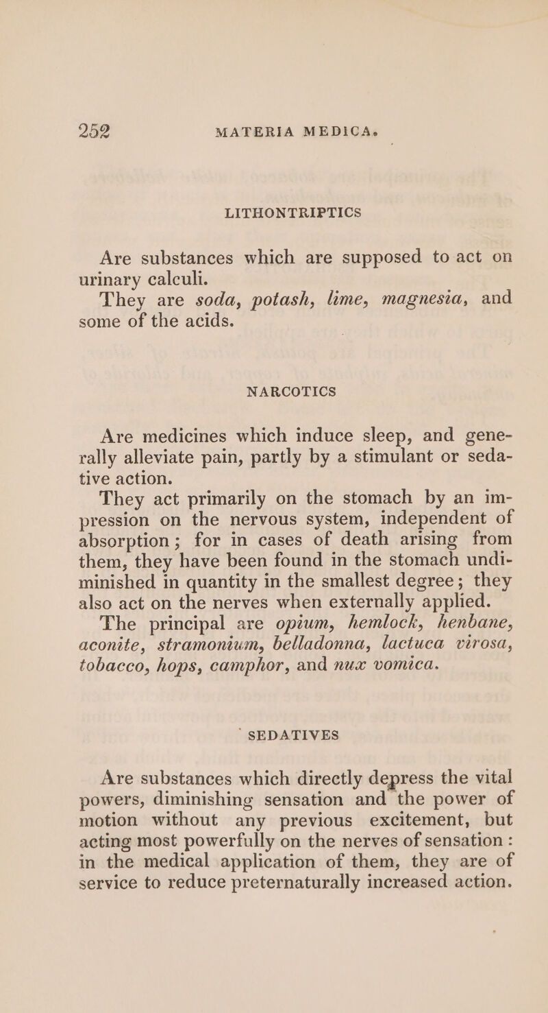 LITHONTRIPTICS Are substances which are supposed to act on urinary calculi. They are soda, potash, lime, magnesia, and some of the acids. NARCOTICS Are medicines which induce sleep, and gene- rally alleviate pain, partly by a stimulant or seda- tive action. They act primarily on the stomach by an im- pression on the nervous system, independent of absorption; for in cases of death arising from them, they have been found in the stomach undi- minished in quantity in the smallest degree; they also act on the nerves when externally applied. The principal are opium, hemlock, henbane, aconite, stramonium, belladonna, lactuca virosa, tobacco, hops, camphor, and nux vomica. ’ SEDATIVES Are substances which directly depress the vital powers, diminishing sensation and the power of motion without any previous excitement, but acting most powerfully on the nerves of sensation : in the medical application of them, they are of service to reduce preternaturally increased action.