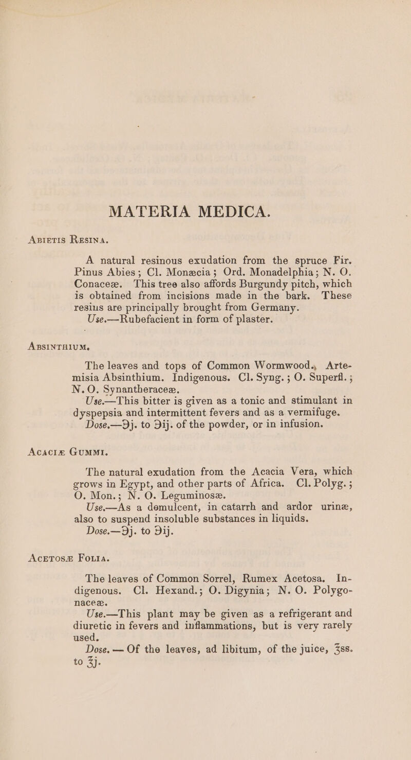 Axietis RESINA. A natural resinous exudation from the spruce Fir. Pinus Abies; Cl. Monecia; Ord. Monadelphia; N. O. Conacez. This tree also affords Burgundy pitch, which is obtained from incisions made in the bark. These resius are principally brought from Germany. Use.—Rubefacient in form of plaster. ARBSINTHIUM, The leaves and tops of Common Wormwood., Arte- misia Absinthium. Indigenous. Cl. Syng. ; O. Superf. ; N.O. Synantheracee. Use.—This bitter is given as a tonic and stimulant in dyspepsia and intermittent fevers and as a vermifuge. Dose.—9j. to Dij. of the powder, or in infusion. Acaciz GUMMI. The natural exudation from the Acacia Vera, which grows in Egypt, and other parts of Africa. Cl. Polyg. ; O. Mon.; N. O. Leguminose. Use.-—As a demulcent, in catarrh and ardor urine, also to suspend insoluble substances in liquids. Dose.—9j. to Dij. AcETos# Fouta. The leaves of Common Sorrel, Rumex Acetosa. In- digenous. Cl. Hexand.; O. Digynia; N. O. Polygo- nacez. Use.—This plant may be given as a refrigerant and diuretic in fevers and inflammations, but is very rarely used. Dose. — Of the leaves, ad libitum, of the juice, 3ss. £0 Ay