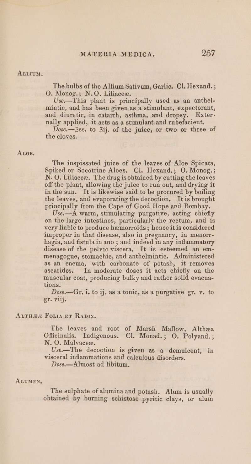 ALLIUM. ALOE. MATERIA MEDICA. 257 The bulbs of the Allium Sativum, Garlic. Cl. Hexand. ; O. Monog.; N.O. Liliacee. Use.—This plant is principally used as an anthel- mintic, and has been given as a stimulant, expectorant, and diuretic, in catarrh, asthma, and dropsy. Exter- nally applied, it acts as a stimulant.and rubefacient. Dose.—3ss. to 3ij. of the juice, or two or three of the cloves. The inspissated juice of the leaves of Aloe Spicata, Spiked or Socotrine Aloes. Cl. Hexand.; O. Monog.; N. O. Liliacee. The drug is obtained by cutting the leaves off the plant, allowing the juice to run out, anddrying it inthe sun. It is likewise said to be procured by boiling the leaves, and evaporating the decoction. Itis brought principally from the Cape of Good Hope and Bombay. Use.—A warm, stimulating purgative, acting chiefly on the large intestines, particularly the rectum, and is very liable to produce hemorroids; hence it is considered improper in that disease, also in pregnancy, in menorr- hagia, and fistula in ano ; and indeed in any inflammatory disease of the pelvic viscera. It is esteemed an em- as an enema, with carbonate of potash, it removes ascarides. In moderate doses it acts chiefly on the muscular coat, producing bulky and rather solid evacua- tions. Dose.—Gr. i, to ij. as a tonic, as a purgative gr. v. to gr. vllj. The leaves and root of Marsh Mallow, Althea Officinalis, Indigenous. Cl. Monad.; O. Polyand. ; N. O. Malvacee. Use.-—The decoction is given as a demulcent, in visceral inflammations and calculous disorders. Dose.—Almost ad libitum. The sulphate of alumina and potash. Alum is usually obtained by burning schistose pyritic clays, or alum