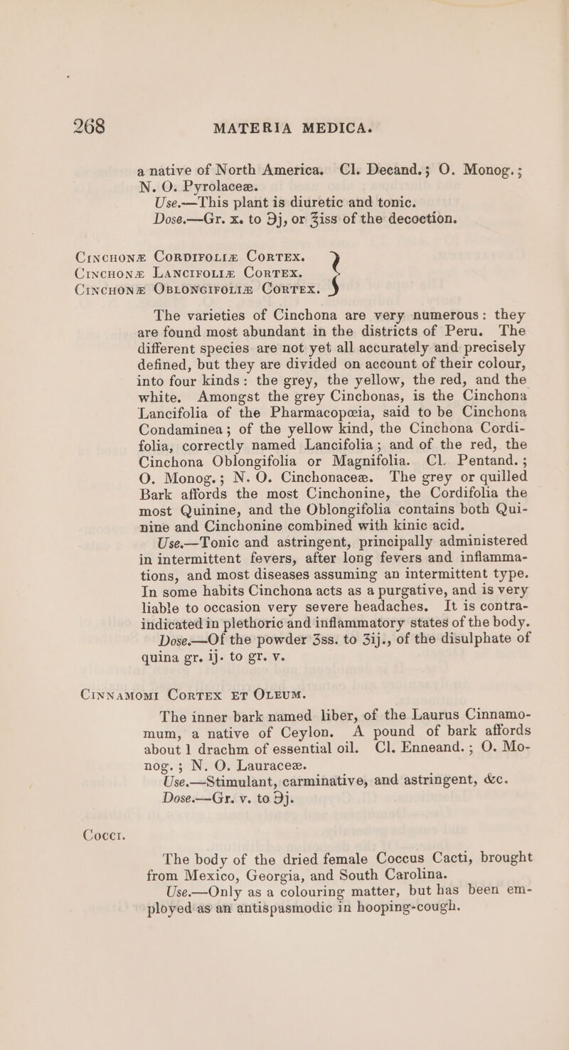 a native of North America. Cl. Decand.; O. Monog.; N. O. Pyrolacee. Use.—This plant is diuretic and tonic. Dose.—Gr. X. to 9j, or Ziss of the decoetion. The varieties of Cinchona are very numerous: they are found most abundant in the districts of Peru. The different species are not yet all accurately and precisely defined, but they are divided on account of their colour, into four kinds: the grey, the yellow, the red, and the white. Amongst the grey Cinchonas, is the Cinchona Lancifolia of the Pharmacopeia, said to be Cinchona Condaminea; of the yellow kind, the Cinchona Cordi- folia, correctly named Lancifolia; and of the red, the Cinchona Oblongifolia or Magnifolia. Cl. Pentand. ; O. Monog.; N. O. Cinchonacee. The grey or quilled Bark affords the most Cinchonine, the Cordifolia the most Quinine, and the Oblongifolia contains both Qui- nine and Cinchonine combined with kinic acid. Use.—Tonic and astringent, principally administered in intermittent fevers, after long fevers and inflamma- tions, and most diseases assuming an intermittent type. In some habits Cinchona acts as a purgative, and is very liable to occasion very severe headaches. It is contra- indicated in plethoric and inflammatory states of the body. Dose.—Of the powder 3ss. to 3ij., of the disulphate of quina gr. ij. to gr. v. Cocctr. The inner bark named liber, of the Laurus Cinnamo- mum, a native of Ceylon. A pound of bark affords about 1 drachm of essential oil. Cl. Enneand.; O. Mo- nog.; N. O. Lauracee. Use.—Stimulant, carminative, and astringent, &amp;c. Dose.—Gr. v. to Dj. The body of the dried female Coccus Cacti, brought from Mexico, Georgia, and South Carolina. Use.—Only as a colouring matter, but has been em- ployed'as an antispasmodic in hooping-cough.