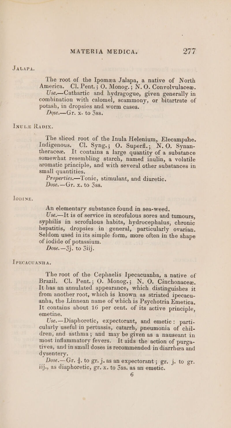 The root of the Ipomxa Jalapa, a native of North America. Cl. Pent.; O. Monog.; N. O. Convolvulacee. Use.—Cathartic and hydragogue, given generally in combination with calomel, scammony, or bitartrate of potash, in dropsies and worm cases. Dose.—Gr. x. to 3s. TopINE. The sliced root of the Inula Helenium, Elecampahe. Indigenous. Cl. Syng.; O. Superfl.; N.O. Synan- theracee. It contains a large quantity of a substance somewhat resembling starch, named inulin, a volatile aromatic principle, and with several other substances in small quantities. Properties—Tonic, stimulant, and diuretic. Dose.—Gr. x. to 3ss. An elementary substance found in sea-weed. Use.—It is of service in scrofulous sores and tumours, syphilis in scrofulous habits, hydrocephalus, chronic hepatitis, dropsies in general, particularly ovarian. Seldom used in its simple form, more often in the shape of iodide of potassium. Dose. —3}. to Siij. The root of the Cephaelis Ipecacuanha, a native of Brazil. Cl. Pent.; O. Monog.; N. O. Cinchonacee. It has an annulated appearance, which distinguishes it from another root, which is known as striated ipecacu- anha, the Linnean name of which is Psychotria Emetica. It contains about 16 per cent. of its active principle, emetine. Use.—Diaphoretic, expectorant, and emetic: parti- cularly useful in pertussis, catarrh, pneumonia of chil- dren, and asthma; and may be given as a nauseant in most inflammatory fevers. It aids the action of purga- tives, and in small doses is recommended in diarrhea and dysentery. Dose.—Gr. 4. to gr. j.as an expectorant ; gr. j. to gr. iij., as diaphoretic, gr. x. to 3ss. as an emetic.