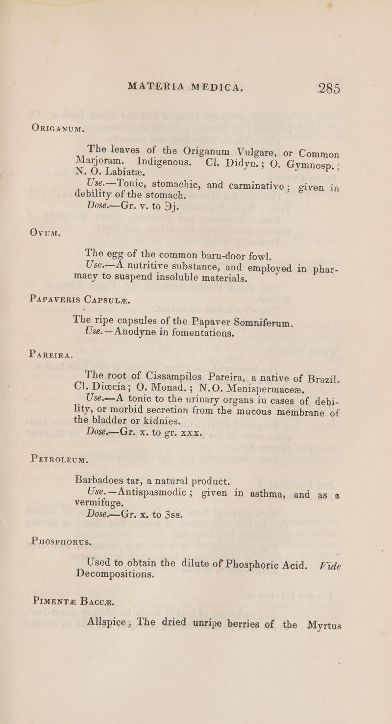 ORIGANUM. The leaves of the Origanum Vulgare, or Common Marjoram. Indigenous. Cl. Didyn.; O. Gymnosp. ; N. O. Labiatz. Use.—Tonic, stomachic, and carminative 3 given in debility of the stomach. Dose.—Gr. v. to 3j. Ovum. The egg of the common barn-door fowl. Use.—A nutritive substance, and employed in phar- macy to suspend insoluble materials. PAPAVERIS CAPSUL&amp;. The ripe capsules of the Papaver Somniferum. Use.—Anodyne in fomentations, Pareira. The root of Cissampilos Pareira, a native of Brazil. Cl. Dicecia; O. Monad.; N.O. Menispermacee. Use.—A tonic to the urinary organs in cases of debi- lity, or morbid secretion from the mucous membrane of the bladder or kidnies. Dose.—Gr. x. to gr. xxx. PETROLEUM. Barbadoes tar, a natural product. Use.—Antispasmodic ; given in asthma, and as a vermifuge, Dose.—Gr. x, to 3ss. Puospnorus. Used to obtain the dilute of Phosphoric Acid. Fide Decompositions, PIMENTS Baccz. Allspice; The dried unripe berries of the Myrtus