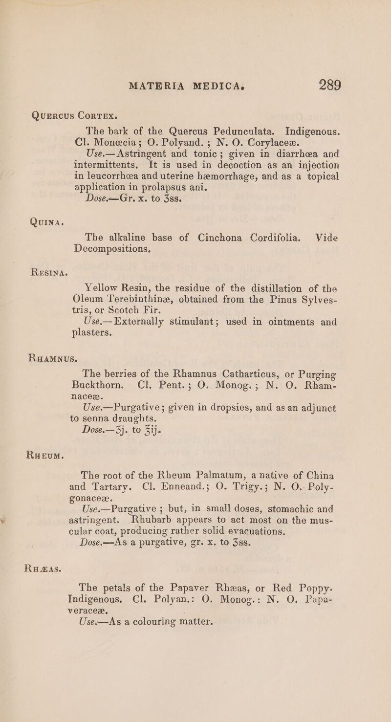 Quercus Cortex. The bark of the Quercus Pedunculata. Indigenous. Cl. Monecia; O. Polyand.; N. O. Corylacez. Use.— Astringent and tonic; given in diarrhea and intermittents. It is used in decoction as an injection in leucorrhea and uterine hemorrhage, and as a topical application in prolapsus ani. Dose.-—Gr. x. to 3ss. QuINA. The alkaline base of Cinchona Cordifolia. Vide Decompositions, Resin. Yellow Resin, the residue of the distillation of the Oleum Terebinthine, obtained from the Pinus Sylves- tris, or Scotch Fir. Use.— Externally stimulant; used in ointments and plasters. RHAMNUS. The berries of the Rhamnus Catharticus, or Purging Buckthorn. Cl. Pent.; O. Monog.; N. O. Rham- nacee. Use.—Purgative; given in dropsies, and as an adjunct to senna draughts. Dose.—3j. to ij. RuHeEvmM. The root of the Rheum Palmatum, a native of China and Tartary. Cl. Enneand.; O. Trigy.; N. O.- Poly- gonacez. Use.—Purgative ; but, in small doses, stomachic and astringent. Rhubarb appears to act most on the mus- cular coat, producing rather solid evacuations. Dose.—As a purgative, gr. x. to 3ss. RuAAS. The petals of the Papaver Rheas, or Red Poppy. Indigenous. Cl. Polyan.: O. Monog.: N. O. Papa- veracex, . Use.—As a colouring matter.