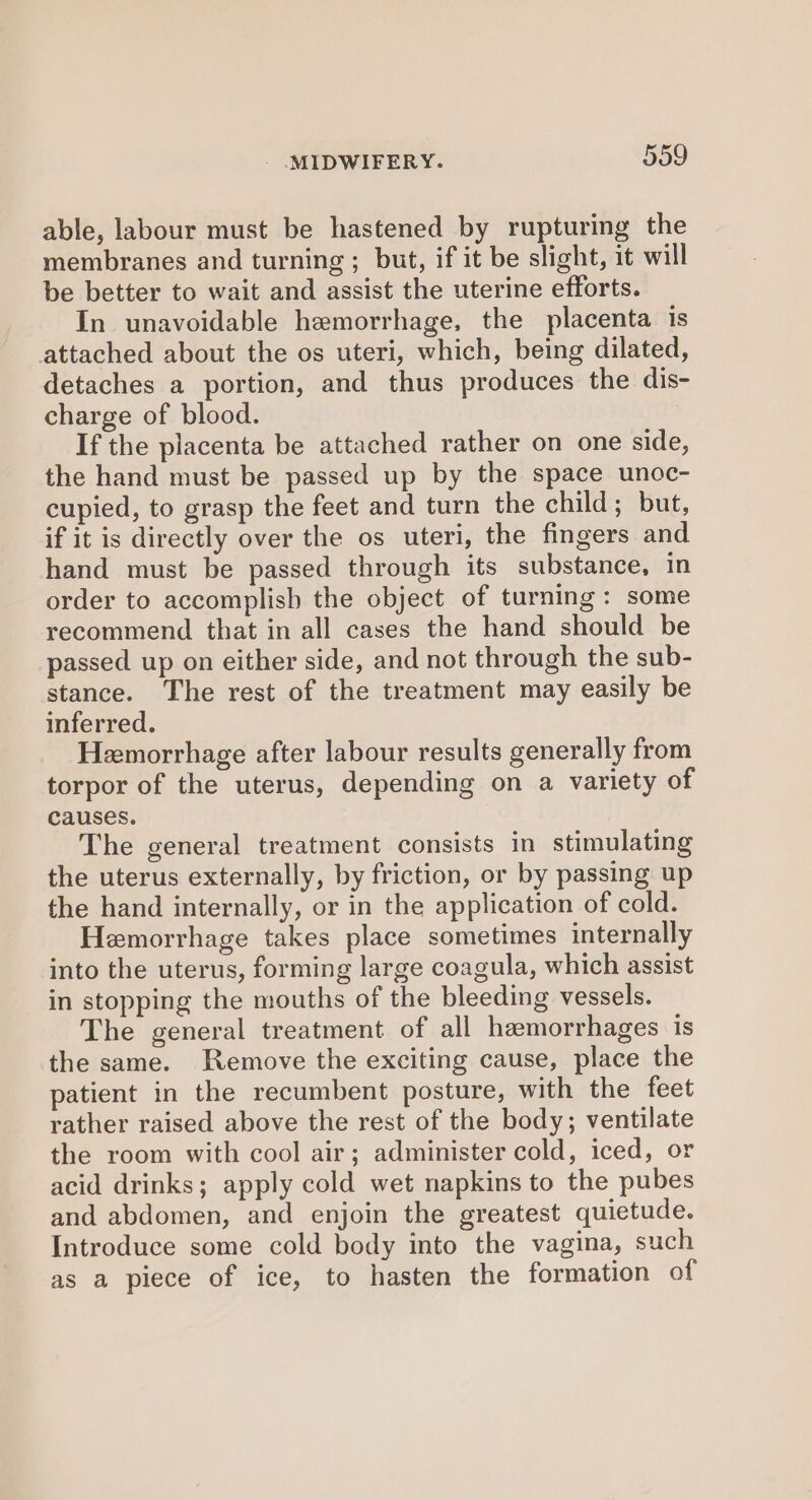 able, labour must be hastened by rupturing the membranes and turning ; but, if it be slight, it will be better to wait and assist the uterine efforts. In unavoidable hemorrhage, the placenta is attached about the os uteri, which, being dilated, detaches a portion, and thus produces the dis- charge of blood. If the placenta be attached rather on one side, the hand must be passed up by the space unoc- cupied, to grasp the feet and turn the child; but, if it is directly over the os uteri, the fingers and hand must be passed through its substance, in order to accomplish the object of turning: some recommend that in all cases the hand should be passed up on either side, and not through the sub- stance. The rest of the treatment may easily be inferred. Hemorrhage after labour results generally from torpor of the uterus, depending on a variety of causes. The general treatment consists in stimulating the uterus externally, by friction, or by passing up the hand internally, or in the application of cold. Hemorrhage takes place sometimes internally into the uterus, forming large coagula, which assist in stopping the mouths of the bleeding vessels. The general treatment of all hemorrhages is the same. Remove the exciting cause, place the patient in the recumbent posture, with the feet rather raised above the rest of the body; ventilate the room with cool air; administer cold, iced, or acid drinks; apply cold wet napkins to the pubes and abdomen, and enjoin the greatest quietude. Introduce some cold body into the vagina, such as a piece of ice, to hasten the formation of