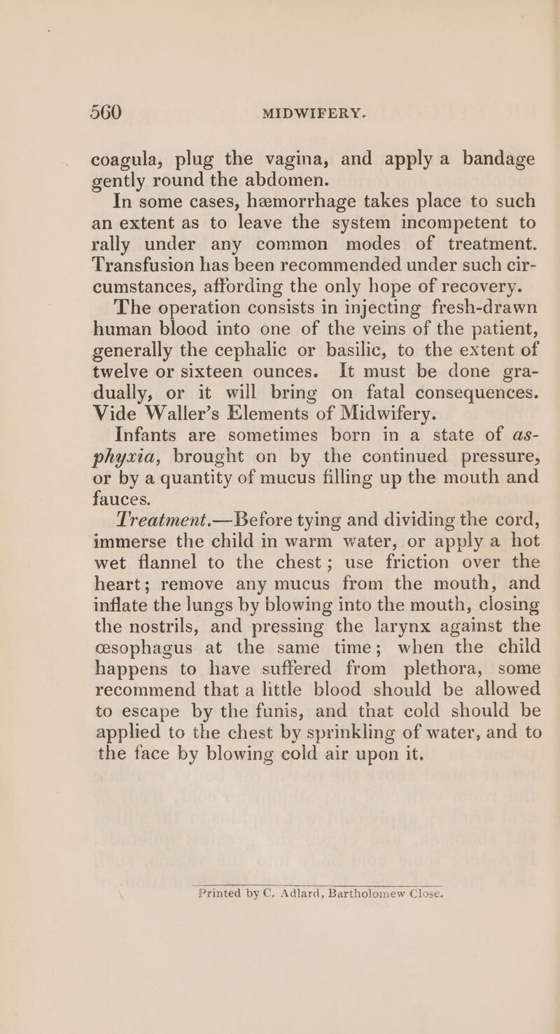 coagula, plug the vagina, and apply a bandage gently round the abdomen. In some cases, hemorrhage takes place to such an extent as to leave the system incompetent to rally under any common modes of treatment. Transfusion has been recommended under such cir- cumstances, affording the only hope of recovery. The operation consists in injecting fresh-drawn human blood into one of the veins of the patient, generally the cephalic or basilic, to the extent of twelve or sixteen ounces. It must be done gra- dually, or it will bring on fatal consequences. Vide Waller’s Elements of Midwifery. Infants are sometimes born in a state of as- phyxia, brought on by the continued pressure, or by a quantity of mucus filling up the mouth and fauces. Treatment.— Before tying and dividing the cord, immerse the child in warm water, or apply a hot wet flannel to the chest; use friction over the heart; remove any mucus from the mouth, and inflate the lungs by blowing into the mouth, closing the nostrils, and pressing the larynx against the cesophagus at the same time; when the child happens to have suffered from plethora, some recommend that a little blood should be allowed to escape by the funis, and that cold should be applied to the chest by sprinkling of water, and to the face by blowing cold air upon it. Printed by C. ‘Adlard, Bartholomew Close.