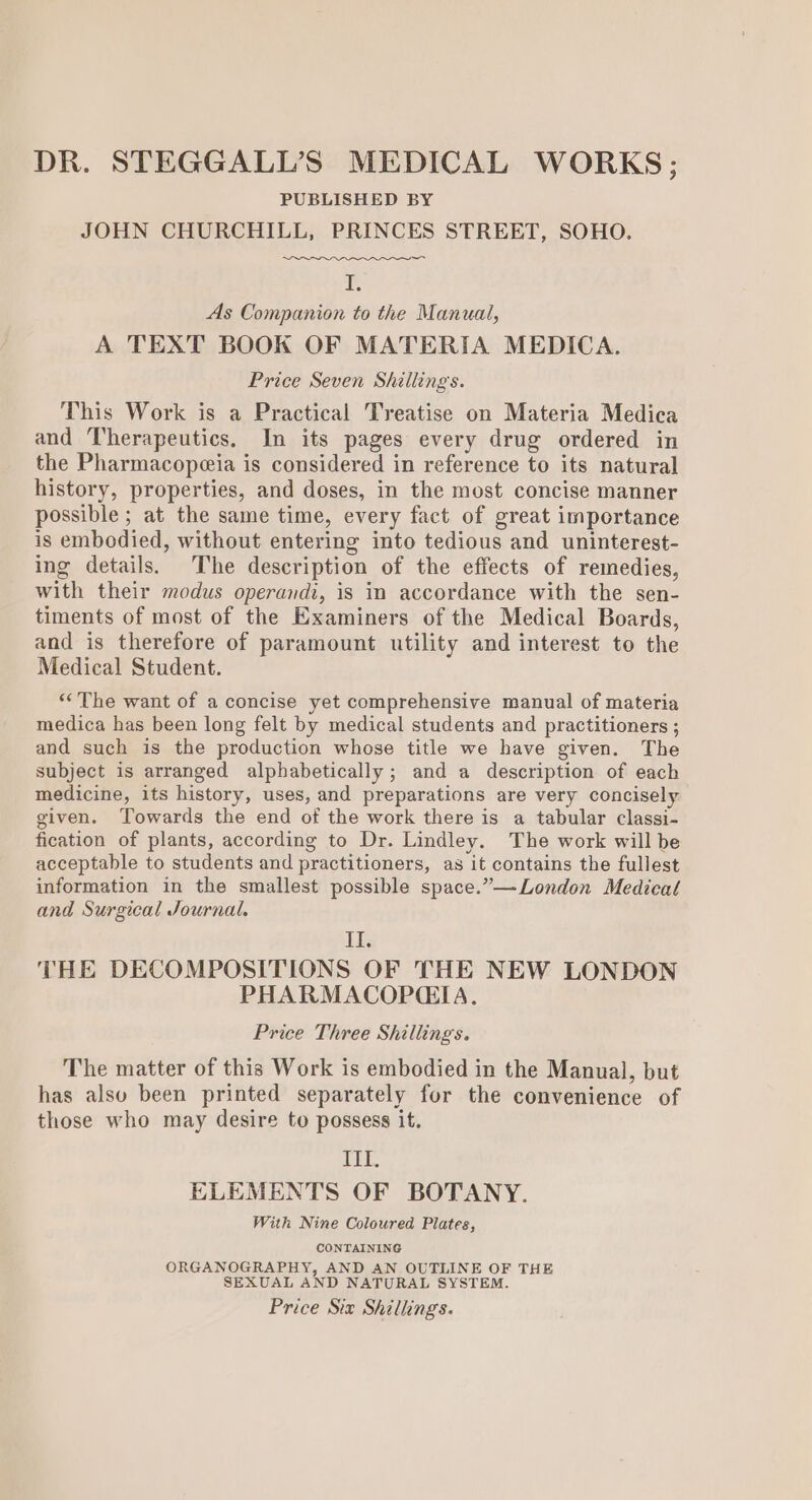 DR. STEGGALL’S MEDICAL WORKS; PUBLISHED BY JOHN CHURCHILL, PRINCES STREET, SOHO. fe As Companion to the Manual, A TEXT BOOK OF MATERIA MEDICA. Price Seven Shillings. This Work is a Practical Treatise on Materia Medica and Therapeutics. In its pages every drug ordered in the Pharmacopeeia is considered in reference to its natural history, properties, and doses, in the most concise manner possible; at the same time, every fact of great importance is embodied, without entering into tedious and uninterest- ing details. The description of the effects of remedies, with their modus operandi, is in accordance with the sen- timents of most of the Examiners of the Medical Boards, and is therefore of paramount utility and interest to the Medical Student. “The want of a concise yet comprehensive manual of materia medica has been long felt by medical students and practitioners ; and such is the production whose title we have given. The subject is arranged alphabetically; and a description of each medicine, its history, uses, and preparations are very concisely given. Towards the end of the work there is a tabular classi- fication of plants, according to Dr. Lindley. The work will be acceptable to students and practitioners, as it contains the fullest information in the smallest possible space.”— London Medical and Surgical Journal. Lk THE DECOMPOSITIONS OF THE NEW LONDON PHARMACOPGIA. Price Three Shillings. The matter of this Work is embodied in the Manual, but has also been printed separately for the convenience of those who may desire to possess it. ELT. ELEMENTS OF BOTANY. With Nine Coloured Plates, CONTAINING ORGANOGRAPHY, AND AN OUTLINE OF THE SEXUAL AND NATURAL SYSTEM. Price Six Shillings.