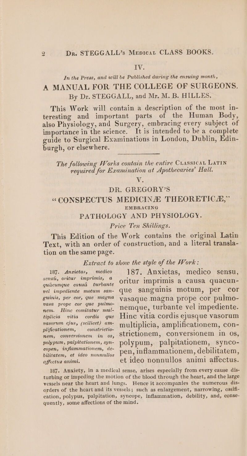 2 Dr. STEGGALL’s Mepicat CLASS BOOKS. ry, In the Press, and will be Published during the ensuing month, A MANUAL FOR THE COLLEGE OF SURGEONS. By Dr. STEGGALL, and Mr. M. B. HILLES, This Work will contain a description of the most in- teresting and important parts of the Human Body, also Physiology, and Surgery, embracing every subject of importance in the science. It is intended to be a complete guide to Surgical Examinations in London, Dublin, Edin- burgh, or elsewhere. The following Works contain the entire Cuassicat LATIN required for Examination at Apothecaries’ Hall. Nis DR. GREGORY’S “CONSPECTUS MEDICINA THEORETIC,” EMBRACING PATHOLOGY AND PHYSIOLOGY. Price Ten Shillings. This Edition of the Work contains the original Latin Text, with an order of construction, and a literal transla- tion on the same page. Extract to show the style of the Work: 187. Anzietas, —‘medico 187. Anxietas, medico sensu, sensi, oritur imprimis, a ' ° Hed quécunque caus turbante oritur imprimis a Causa quacun- vel impediente motum san- que sanguinis motum, per cor guinis, per cor, que magna vasaque Magna prope cor pulmo- vasa prope cor que pulmo- 5 5 oom. Hine condtetur mil, memque, turbante-vel mpediente: tiplicia vitia cordis que Hinc vitia cordis ejusque vasorum ben, «| *eilicet) C™ multiplicia, amplificationem, con- nv; -conversionem, ~in’ on, “SUTICtionem,, Conversionem in. Os, aye etiationom, yy polypum, palpitationem, synco- Ol a pen, inflammationem, debilitatem, affectus animi. et ideo nonnullos animi affectus. 187. Anxiety, in a medical sense, arises especially from every cause dis- turbing or impeding the motion of the blood through the heart, and the large vessels near the heart and Jungs. Hence it accompanies the numerous dis- orders of the heart and its vessels; such as enlargement, narrowing, ossifi- cation, polypus, palpitation, syncope, inflammation, debility, and, conse- quently, some affections of the mind.