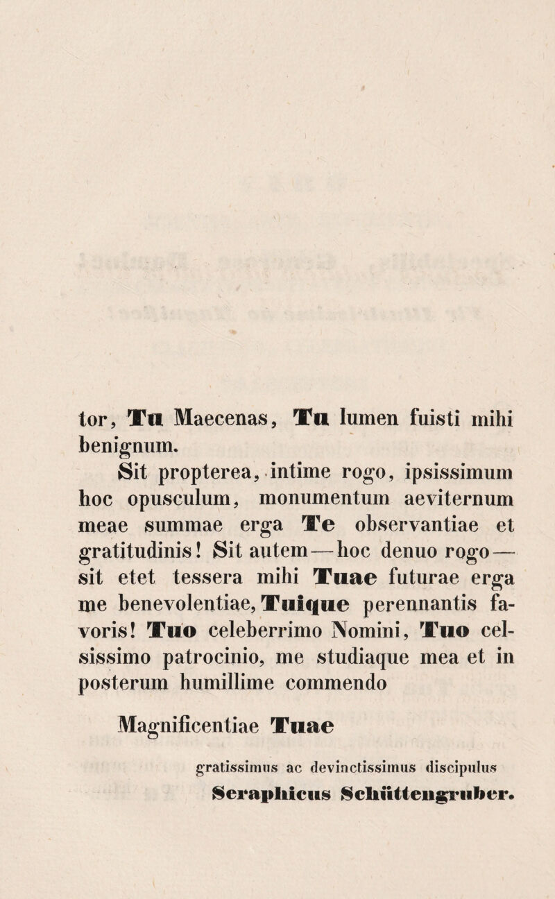 V v'i tor, Tll Maecenas, Tu lumen fuisti mihi benignum. Sit propterea, intime rogo, ipsissimum hoc opusculum, monumentum aeviternum meae summae erga Te observantiae et gratitudinis! Sit autem—hoc denuo rogo — sit etet tessera mihi Tuae futurae erga me benevolentiae, Tui que perennantis fa¬ voris! Tuo celeberrimo Nomini, Tuo cel¬ sissimo patrocinio, me studiaque mea et in posterum humillime commendo Magnificentiae Tuae gratissimus ac devinctissimus discipulus Serapliicus $cliiitteiig:rulier.