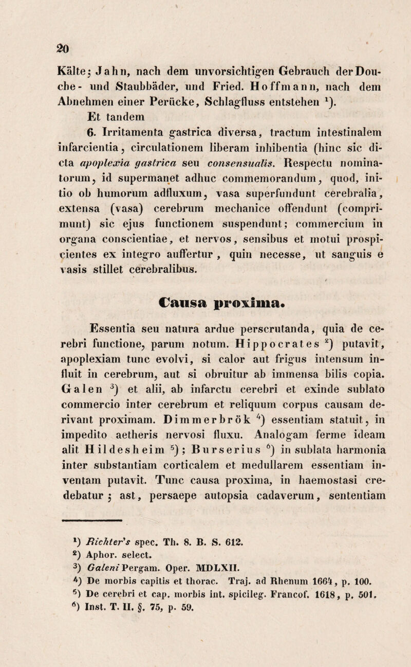 Kalte,* Jahn, nacli dem unvorsichtigen Gebrauch derDou- che- und Staubbader, und Fried. Hoffmann, nach dem Abnehmen einer Periicke, Schlagfluss entstehen 1). Et tandem 6. Irritamenta gastrica diversa, tractum intestinalem infarcientia , circulationem liberam inhibentia (bine sic di¬ cta apoplexia gastrica seu conse usualis. Respectu nomina¬ torum, id supermanet adhuc commemorandum, quod, ini¬ tio ob humorum adfluxum, vasa superfundunt cerebralia, extensa (vasa) cerebrum mechanice offendunt (compri¬ munt) sic ejus functionem suspendunt; commercium in organa conscientiae, et nervos, sensibus et motui prospi¬ cientes ex integro auffertur , quin necesse, ut sanguis e vasis stillet cerebralibus. Causa proxima* Essentia seu natura ardue perscrutanda, quia de ce¬ rebri functione, parum notum. Hippocrates 2) putavit, apoplexiam tunc evolvi, si calor aut frigus intensum in¬ fluit in cerebrum, aut si obruitur ab immensa bilis copia. Galen 3) et alii, ab infarctu cerebri et exinde sublato commercio inter cerebrum et reliquum corpus causam de¬ rivant proximam. Dimmerbrok 4) essentiam statuit, in impedito aetheris nervosi fluxu. Analogam ferme ideam alit Hildesheim 5) ; Burserius 6) in sublata harmonia inter substantiam corticalem et medullarem essentiam in¬ ventam putavit. Tunc causa proxima, in haemostasi cre¬ debatur 5 ast, persaepe autopsia cadaverum, sententiam *) Bichterys spec. Th. 8. B. S. 612. 2) Aphor. select. 3) Galeni Pergam. Oper. MDLXII. De morbis capitis et thorac. Traj. ad Rhenum 1664, p. 100. 5) De cerebri et cap. morbis int. spicileg. Francof. 1618, p, 501. *) Inst. T. II. §. 75, p. 50.