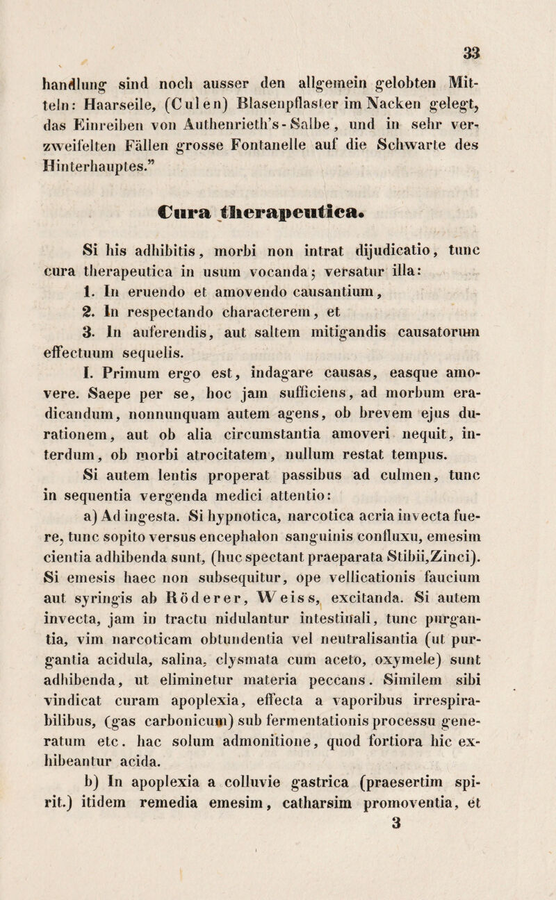 handlung sind noch ausser den allgemein gelobten Mit- teln: Haarseile, (Cui en) Blasenpflaster im Nacken gelegt, das Einreiben von Authenrieth’s - Salbe , und in sehr ver- zweifelten Fallen grosse Fontanelle auf die Schwarte des Hinterhauptes.” Cura therapeutica* Si his adhibitis, morbi non intrat dijudicatio, tunc cura therapeutica in usum vocanda5 versatur illa: 1. In eruendo et amovendo causantium, 2♦ In respectando characterem, et 3. In auferendis, aut saltem mitigandis causatorum effectuum sequelis. I. Primum ergo est, indagare causas, easque amo¬ vere. Saepe per se, hoc jam sufficiens, ad morbum era¬ dicandum, nonnunquam autem agens, ob brevem ejus du¬ rat ionem , aut ob alia circumstantia amoveri nequit, in¬ terdum, ob morbi atrocitatem, nullum restat tempus. Si autem lentis properat passibus ad culmen, tunc in sequentia vergenda medici attentio: a) Ad ingesta. Si hypnotica, narcotica acria invecta fue¬ re, tunc sopito versus encephalon sang uinis confluxu, emesim cientia adhibenda sunt, (huc spectant praeparata Stibii,Zinci). Si emesis haec non subsequitur, ope vellicationis faucium aut syringis ab Roderer, Weiss, excitanda. Si autem invecta, jam in tractu nidulantur intestinali, tunc purgan¬ tia, vim narcoticam obtundentia vel neutralisantia (ut pur¬ gantia acidula, salina, clysmata cum aceto, oxymele) sunt adhibenda, ut eliminetur materia peccans. Similem sibi vindicat curam apoplexia, effecta a vaporibus irrespira¬ bilibus, (gas carbonicum) sub fermentationis processu gene¬ ratum etc. hac solum admonitione, quod fortiora hic ex¬ hibeantur acida. b) In apoplexia a colluvie gastrica (praesertim spi- rit.) itidem remedia emesim, catharsim promoventia, et 3