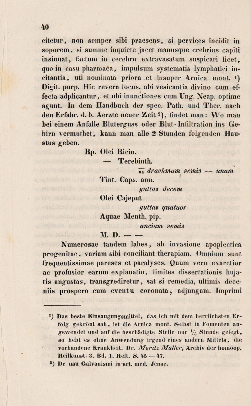 citetur, non sernper sibi praesens, si pervices incidit in soporem, si summe inquiete jacet manusque crebrius capiti insinuat, factum in cerebro extravasatum suspicari licet, -quo in casu pharmaCa, impulsum systematis lymphatici in¬ citantia, uti nominata priora et insuper Arnica mont. * *) Digit. purp. Hic revera locus, ubi vesicantia divino cum ef¬ fecta adplicantur, et ubi inunctiones cum Ung. Neap. optime agunt. In dem Handbuch der spec. Path. und Ther. nach den Erfahr. d. b. Aerzte neuer Zeit 2), findet man: Wo man bei einem Anfalle Bluterguss oder Blut-Infiltration ins Ge- hirn vermuthet, kann man alie 2 Stunden folgenden Hau¬ stus geben. Rp. Olei Ricin. — Terebinth. A IT drachmam semis — unam Tint. Caps. ann. guttas decem Olei Cajeput guttas quatuor Aquae Menth. pip. unciam semis M. D.- Numerosae tandem labes, ab invasione apoplectica progenitae, variam sibi conciliant therapiam. Omnium sunt frequentissimae pareses et paralyses. Quum vero exarctior ac profusior earum explanatio, limites dissertationis liuja- tis angustas, transgrediretur, sat si remedia, ultimis dece- niis prospero cum eventu coronata? adjungam. Imprimi *) Das beste Einsaugungsmittel, das ich mit dem herrliehsten Er- folg gekront sah, ist die Arnica mont. Selbst in Fomenten an- gewendet und auf die beschadigte Stelle nur % Stunde gelegt, so hebt es ohne Anwendung irgend eines andern Mittels, die vorhandene Krankheit. Dr. Moritz Mulier, Archiv der homoop. Heilkunst. 3. Bd. 1. Heft. S. 45 — 47. *) De usu Galvanismi in art, med. Jenae.