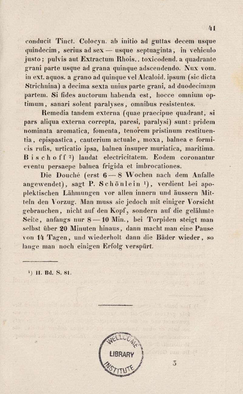 conducit Tinct. Colocjn. ab initio ad guttas decem usque quindecim, serius ad sex—usque septuaginta, in vehiculo justo; pulvis aut Extractum Rhois.. toxicodend. a quadrante grani parte usque ad grana quinque adscendendo. Nux vom. in ext. aquos. a grano ad quinque vel Alcaloid. ipsum (sic dicta Strichnina) a decima sexta unius parte grani, ad duodecimam partem. Si fides auctorum habenda est, hocce omnium op¬ timum, sanari solent paralyses, omnibus resistentes. Remedia tandem externa (quae praecipue quadrant, si pars aliqua externa correpta, paresi, paralysi) sunt: pridem nominata aromatica, fomenta, tenorem pristinum restituen¬ tia, epispastica, cauterium actuale, moxa, balneae formi¬ cis rufis, urticatio ipsa, balnea insuper muriatica, maritima. B i s c h o f f 2) laudat electricitatem. Eodem coronantur eventu persaepe balnea frigida et imbrocationes. Die Douclie (erst 6—8 Wochen nach dem Anfalle angewendet), sagt P. Schonlein *), verdient hei apo- plektischen Lahmungen vor allen innern und aussern Mit- teln den Vorzug. Man muss sie jedoch mit einiger Vor sicli t gebrauchen, nicbt auf den Kopf, sondern auf die gelabmte Seite, anfangs nur 8 —10 Min., bei Torpiden steigt man selbst liber 20 Minuten hinaus, dann maclit man eine Pause von 14 Tagen, und wiederholt dann die Bader wieder, so lange man nocb einigen Erfolg verspiirt. ») II. Bd, S. 81.