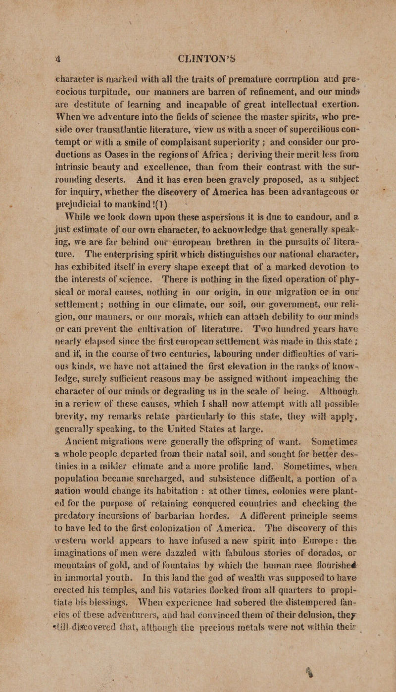 character is marked with all the traits of premature corruption and pre- cocious turpitude, our manners are barren of refinement, and our minds are destitute of learning and incapable of great intellectual exertion. When we adventure into the fields of science the master spirits, who pre- side over transatlantic literature, view us with a sneer of supercilious con- tempt or with a smile of complaisant superiority ; and consider our pro- ductions as Oases in the regions of Africa ; deriving their merit less from intrinsic beauty and excellence, than from their contrast with the sur- rounding deserts. And it has even been gravely preposed, as a subject. for inquiry, whether the diseovery of America has been advantageous or prejudicial to mankind !(1) While we look down upon these aspersions it is due to cantar and 2 just estimate of our own character, to acknowledge that generally speak- ing, we are far behind our european brethren in the pursuits of litera- ture. The enterprising spirit which distinguishes our national character, has exhibited itself in every shape except that of a mar ked devotion to the interests of science. There is nothing in the fixed operation of geil sical or moral causes, nothing in our origin, in our migration or in our settlement; nething in our climate, our soil, our government, our reli- gion, our mauners, or our morals, which can attaeh debility to our minds or can prevent the cultivation of literature. ‘Two hundred years have nearly elapsed since the first european settlement was made in this state ; and if, in the course of two centuries, labouring under difficulties of vari- ous kinds, we have net attained the first elevation in the ranks of know- ledge, surely sufficient reasons may be assigned without impeaching the character of our minds or degrading us in the scale of being. Although in a review of these causes, which I shall now attempt with all possible brevity, my remarks relate particularly to this state, they will apply, generally speaking, to the United States at large. Ancient migrations were generally the offspring of want. Sometimes a whole people departed from their natal soil, and sought for better des- tinies in a milder climate anda more prolific land. Sometimes, when population becanie surcharged, and subsistence difficult, a portion of a nation would change its habitation : at other times, colonies were plant- ed for the purpose of retaining conquered countries and checking the predatory incursions of barbarian hordes. A different principle seems to have led to the first colonization of America. ‘Fhe discovery of this avestern world appears to have infused a new spirit into Europe: the imaginations ef men were dazzled with fabulous stories of dorados, or mountains of gold, and of fountains by which the human race flourisheé in immortal youth. In this land the god of wealth was supposed to have erected his témples, and his votaries flocked from all quarters to propi- tiate his blessings. When experience had sobered the distempered fan- eles of these adventurers, and had convinced them of their delusion, they still discovered that, although the precious metals were not within their