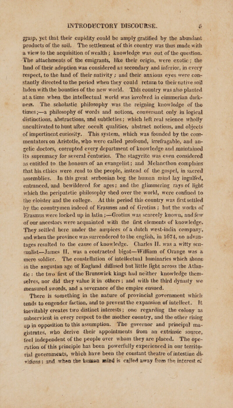INTRODUCTORY DISCOURSE. $ grasp, yet that their cupidity could be amply gratified by the abundant ! products of the soil. The settlement of this country was thus made with a view to the acquisition of wealth; knowledge was out of the question. ‘The attachments of the emigrants, like their origin, were exotic; the land of their adoption was considered as secondary and inferior, in every respect, to the Jand of their nativity ; and their anxious eyes were con- stantiy directed to the period when they could retura to their native soit laden with the bounties of the new world. This country was also planted atatime when the intellectual world was involved in cimmerian dark- ness. ‘The scholastic philosophy was the reigning knowledge of the times;—a philosophy of words and notions, conversant only in logical distinctions, abstractions, and subtleties; which left real science wholly uncultivated to hunt after occult qualities, abstract notions, and objects of impertinent curiosity. This system, which was founded by the com- . mentators on Aristotle, who were called profound, irrefr agabie, and an- zelic doctors, corrupted every department of knowledge and maintained its supremacy for several centuries. The stagyrite was even considered as entitled to the honours of an evangelist; and Melancthon complains that his ethics were read to the people, instead of the gospel, in sacred assemblies. In this great serbonian bog the human mind lay ingulfed, entranced, and bewildered for ages; and the glimmering rays of light which the peripatetic philosophy shed over the world, were confined to the cloister and the college. . At this peried this country was first settled _by the countrymen indeed of Erasmus and of Grotius ; but the works of Erasmus were locked up in latin ;—Grotius was scarcely known, and few of our ancestors were acquainted with the first elements of knowledge. They settled here under the auspices of a dutch west-india company, and when the province was surrendered to the english, in 1674, no advan- tages resulted to the cause of knowledge. Charles II. was a witty sen- sualist—James I]. was a contracted bigot—William of Orange was a mere soldier. The constellation of intellectual luminaries which shone in the augustan age of England diffused but little light across the Atlan- tie : the two first of the Brunswick kings had neither knowledge them- selves, nor did they value it in others; and with the third dynasty we gneasured swords, and a severance of the empire ensued. There is something in the nature of provincial government whicls tends to engender faction, and to prevent the expansion of intellect. It inevitably creates two distinct interests; one regarding the colony’ as subservient in every respect to the mother country, and the other rising up in opposition to this assumption. The governor and principal ma~- gistrates, who derive their appointments from an extrinsic source, feel independent of the people over whom they are placed. The ope- ration of this principle has been powerfully experienced i in our territg- sial governments, which have been the constant theatre of intestine di- sigions; and when the human mind is called away from the interest af