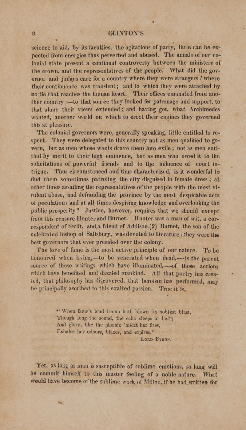 Oa, GLINTON’S science to aid, by its faculties, the agitations of party, little can be ex- pected from energies thus perverted and abused. The annals of our co- lonial state present a continual controversy between the ministers of the crown, and the representatives of the people. What did the gov- ernor and judges care for a country where they were strangers ? where their continuance | was transient; and to which they were attached by no tie that reaches the human heart. Their offices emanated from ano- ther country ;—to that source they looked for patronage aiid support, to ‘that alone their views extended ; and having got, what Archimedes wanted, another world on which to erect their engines they” governed this at pleasure. The colonial governors were, generally pina little entitled to re- spect. They were delegated to this country not as men qualified to go- vern, but as men whose wants drove them into exile ; not as men enti- tled by merit to their high eminence, but as men who owed it to the solicitations of powerful friends and to the influence of court in- trigue. Thus circumstanced and thus characterized, is it wonderful to find them sometimes patroling the city disguised in female dress ; at other times assailing the representatives of the people with the most vi- rulent abuse, and defrauding the proyinee by the most despicable acts of peculation; and at all times despising knowledge and overlooking the public prosperity? Justice, however, requires that we should except from this censure Hunter and Burnet. . Hunter was a man of wit, a cor- respondent of Swift, anda friend of Addison.(2) Burnet, the son of the celebrated bishop of Salisbury, was devoted to literature ; they were the best governors that ever presided over the colony. Hie The love of fame is the most active principle of our nature. To be honoured when living,—to be venerated when dead,—-is the parent source of those w nitings which have illuminated, —-of those actions which have benefited and dazzled mankind. All that poetry has erea~ ted, that philosophy has discovered, that heroism has performed, ay ' be principally aseribed to this exalted ea als Tr ue it is, _ ** When fame’s loud trump hath blown its noblest blast, 'Phough long the sound, the echo sleeps at last; — And glory, like the phcenix *midst her fires, , Eixhales her odours; Binzer, and expires.’ Lorp Byron. Yet, as long as man is susceptible of sublime emotions, so long will he commit himself to this master feeling of a noble nature. What would have become of the sublime work of Milton, if he had. written for